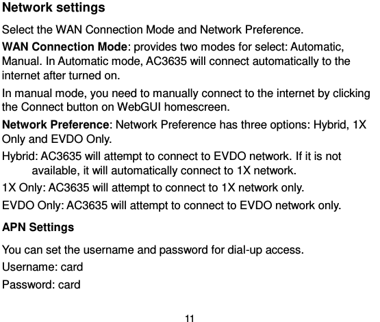  11 Network settings   Select the WAN Connection Mode and Network Preference.   WAN Connection Mode: provides two modes for select: Automatic, Manual. In Automatic mode, AC3635 will connect automatically to the internet after turned on.   In manual mode, you need to manually connect to the internet by clicking the Connect button on WebGUI homescreen.   Network Preference: Network Preference has three options: Hybrid, 1X Only and EVDO Only.   Hybrid: AC3635 will attempt to connect to EVDO network. If it is not available, it will automatically connect to 1X network.   1X Only: AC3635 will attempt to connect to 1X network only.   EVDO Only: AC3635 will attempt to connect to EVDO network only.   APN Settings You can set the username and password for dial-up access.   Username: card   Password: card   