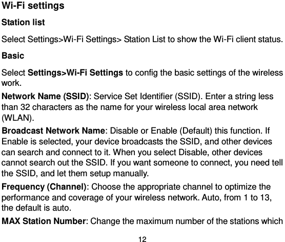  12 Wi-Fi settings Station list Select Settings&gt;Wi-Fi Settings&gt; Station List to show the Wi-Fi client status. Basic Select Settings&gt;Wi-Fi Settings to config the basic settings of the wireless work.   Network Name (SSID): Service Set Identifier (SSID). Enter a string less than 32 characters as the name for your wireless local area network (WLAN).   Broadcast Network Name: Disable or Enable (Default) this function. If Enable is selected, your device broadcasts the SSID, and other devices can search and connect to it. When you select Disable, other devices cannot search out the SSID. If you want someone to connect, you need tell the SSID, and let them setup manually. Frequency (Channel): Choose the appropriate channel to optimize the performance and coverage of your wireless network. Auto, from 1 to 13, the default is auto.   MAX Station Number: Change the maximum number of the stations which 