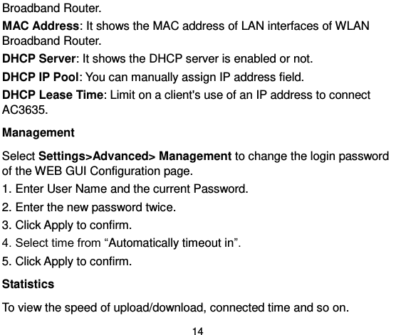  14 Broadband Router.   MAC Address: It shows the MAC address of LAN interfaces of WLAN Broadband Router.   DHCP Server: It shows the DHCP server is enabled or not.   DHCP IP Pool: You can manually assign IP address field.   DHCP Lease Time: Limit on a client&apos;s use of an IP address to connect AC3635. Management Select Settings&gt;Advanced&gt; Management to change the login password of the WEB GUI Configuration page. 1. Enter User Name and the current Password.   2. Enter the new password twice.   3. Click Apply to confirm.   4. Select time from “Automatically timeout in”.   5. Click Apply to confirm. Statistics To view the speed of upload/download, connected time and so on. 