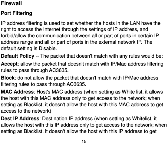  15 Firewall Port Filtering   IP address filtering is used to set whether the hosts in the LAN have the right to access the Internet through the settings of IP address, and forbid/allow the communication between all or part of ports in certain IP address range and all or part of ports in the external network IP. The default setting is Disable.   Default Policy -- The packet that doesn&apos;t match with any rules would be:   Accept: allow the packet that doesn&apos;t match with IP/Mac address filtering rules to pass through AC3635.   Block: do not allow the packet that doesn&apos;t match with IP/Mac address filtering rules to pass through AC3635.   MAC Address: Host&apos;s MAC address (when setting as White list, it allows the host with this MAC address only to get access to the network; when setting as Blacklist, it doesn&apos;t allow the host with this MAC address to get access to the network)   Dest IP Address: Destination IP address (when setting as Whitelist, it allows the host with this IP address only to get access to the network; when setting as Blacklist, it doesn&apos;t allow the host with this IP address to get 