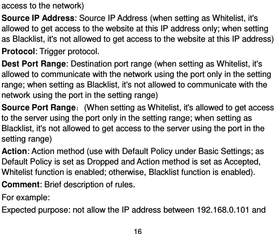  16 access to the network)   Source IP Address: Source IP Address (when setting as Whitelist, it&apos;s allowed to get access to the website at this IP address only; when setting as Blacklist, it&apos;s not allowed to get access to the website at this IP address)   Protocol: Trigger protocol.   Dest Port Range: Destination port range (when setting as Whitelist, it&apos;s allowed to communicate with the network using the port only in the setting range; when setting as Blacklist, it&apos;s not allowed to communicate with the network using the port in the setting range)   Source Port Range：(When setting as Whitelist, it&apos;s allowed to get access to the server using the port only in the setting range; when setting as Blacklist, it&apos;s not allowed to get access to the server using the port in the setting range)   Action: Action method (use with Default Policy under Basic Settings; as Default Policy is set as Dropped and Action method is set as Accepted, Whitelist function is enabled; otherwise, Blacklist function is enabled).   Comment: Brief description of rules.   For example:   Expected purpose: not allow the IP address between 192.168.0.101 and 