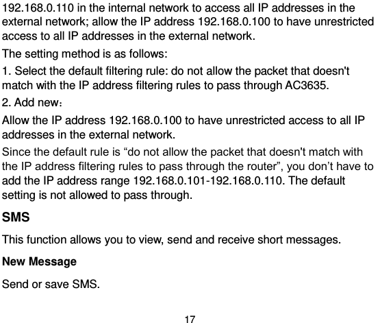  17 192.168.0.110 in the internal network to access all IP addresses in the external network; allow the IP address 192.168.0.100 to have unrestricted access to all IP addresses in the external network.   The setting method is as follows:   1. Select the default filtering rule: do not allow the packet that doesn&apos;t match with the IP address filtering rules to pass through AC3635.   2. Add new： Allow the IP address 192.168.0.100 to have unrestricted access to all IP addresses in the external network.   Since the default rule is “do not allow the packet that doesn&apos;t match with the IP address filtering rules to pass through the router”, you don’t have to add the IP address range 192.168.0.101-192.168.0.110. The default setting is not allowed to pass through.   SMS This function allows you to view, send and receive short messages.   New Message Send or save SMS. 