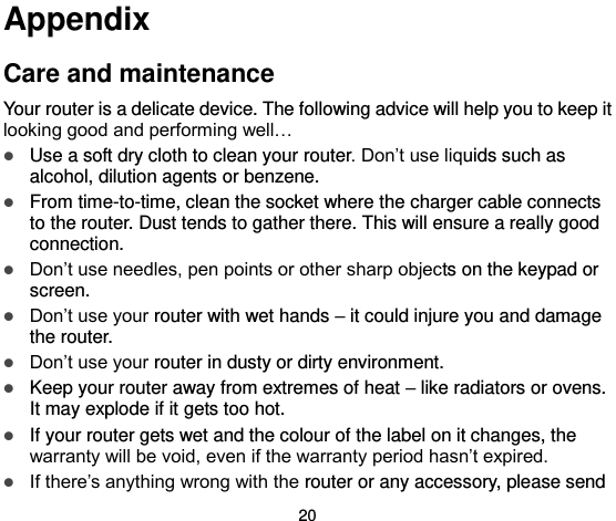  20 Appendix Care and maintenance Your router is a delicate device. The following advice will help you to keep it looking good and performing well…    Use a soft dry cloth to clean your router. Don’t use liquids such as alcohol, dilution agents or benzene.  From time-to-time, clean the socket where the charger cable connects to the router. Dust tends to gather there. This will ensure a really good connection.    Don’t use needles, pen points or other sharp objects on the keypad or screen.  Don’t use your router with wet hands – it could injure you and damage the router.    Don’t use your router in dusty or dirty environment.  Keep your router away from extremes of heat – like radiators or ovens. It may explode if it gets too hot.  If your router gets wet and the colour of the label on it changes, the warranty will be void, even if the warranty period hasn’t expired.  If there’s anything wrong with the router or any accessory, please send 