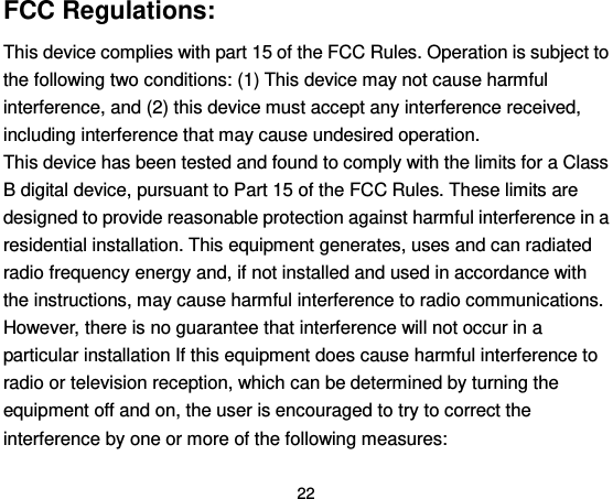  22 FCC Regulations: This device complies with part 15 of the FCC Rules. Operation is subject to the following two conditions: (1) This device may not cause harmful interference, and (2) this device must accept any interference received, including interference that may cause undesired operation. This device has been tested and found to comply with the limits for a Class B digital device, pursuant to Part 15 of the FCC Rules. These limits are designed to provide reasonable protection against harmful interference in a residential installation. This equipment generates, uses and can radiated radio frequency energy and, if not installed and used in accordance with the instructions, may cause harmful interference to radio communications. However, there is no guarantee that interference will not occur in a particular installation If this equipment does cause harmful interference to radio or television reception, which can be determined by turning the equipment off and on, the user is encouraged to try to correct the interference by one or more of the following measures: 