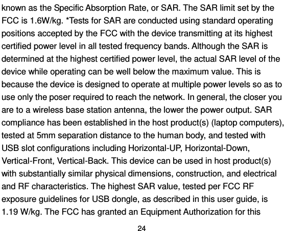  24 known as the Specific Absorption Rate, or SAR. The SAR limit set by the FCC is 1.6W/kg. *Tests for SAR are conducted using standard operating positions accepted by the FCC with the device transmitting at its highest certified power level in all tested frequency bands. Although the SAR is determined at the highest certified power level, the actual SAR level of the device while operating can be well below the maximum value. This is because the device is designed to operate at multiple power levels so as to use only the poser required to reach the network. In general, the closer you are to a wireless base station antenna, the lower the power output. SAR compliance has been established in the host product(s) (laptop computers), tested at 5mm separation distance to the human body, and tested with USB slot configurations including Horizontal-UP, Horizontal-Down, Vertical-Front, Vertical-Back. This device can be used in host product(s) with substantially similar physical dimensions, construction, and electrical and RF characteristics. The highest SAR value, tested per FCC RF exposure guidelines for USB dongle, as described in this user guide, is 1.19 W/kg. The FCC has granted an Equipment Authorization for this 