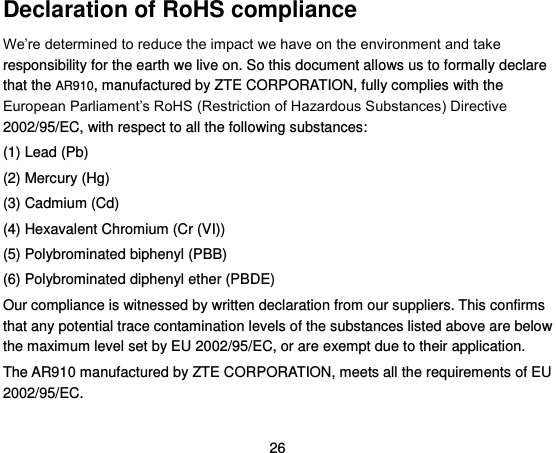  26 Declaration of RoHS compliance We’re determined to reduce the impact we have on the environment and take responsibility for the earth we live on. So this document allows us to formally declare that the AR910, manufactured by ZTE CORPORATION, fully complies with the European Parliament’s RoHS (Restriction of Hazardous Substances) Directive 2002/95/EC, with respect to all the following substances: (1) Lead (Pb) (2) Mercury (Hg) (3) Cadmium (Cd) (4) Hexavalent Chromium (Cr (VI)) (5) Polybrominated biphenyl (PBB) (6) Polybrominated diphenyl ether (PBDE) Our compliance is witnessed by written declaration from our suppliers. This confirms that any potential trace contamination levels of the substances listed above are below the maximum level set by EU 2002/95/EC, or are exempt due to their application. The AR910 manufactured by ZTE CORPORATION, meets all the requirements of EU 2002/95/EC.  