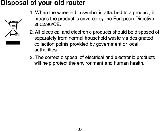 27 Disposal of your old router 1. When the wheelie bin symbol is attached to a product, it means the product is covered by the European Directive 2002/96/CE. 2. All electrical and electronic products should be disposed of separately from normal household waste via designated collection points provided by government or local authorities. 3. The correct disposal of electrical and electronic products will help protect the environment and human health.  