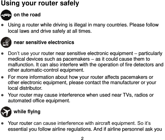  2 Using your router safely  on the road  Using a router while driving is illegal in many countries. Please follow local laws and drive safely at all times.  near sensitive electronics   Don’t use your router near sensitive electronic equipment – particularly medical devices such as pacemakers – as it could cause them to malfunction. It can also interfere with the operation of fire detectors and other automatic-control equipment.    For more information about how your router affects pacemakers or other electronic equipment, please contact the manufacturer or your local distributor.  Your router may cause interference when used near TVs, radios or automated office equipment.  while flying  Your router can cause interference with aircraft equipment. So it’s essential you follow airline regulations. And if airline personnel ask you 