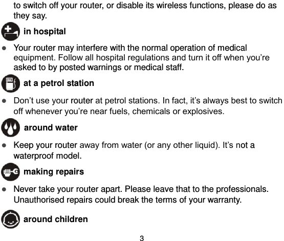  3 to switch off your router, or disable its wireless functions, please do as they say.  in hospital  Your router may interfere with the normal operation of medical equipment. Follow all hospital regulations and turn it off when you’re asked to by posted warnings or medical staff.    at a petrol station  Don’t use your router at petrol stations. In fact, it’s always best to switch off whenever you’re near fuels, chemicals or explosives.   around water  Keep your router away from water (or any other liquid). It’s not a waterproof model.      making repairs  Never take your router apart. Please leave that to the professionals. Unauthorised repairs could break the terms of your warranty.  around children 