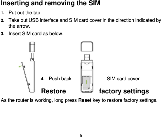  5 Inserting and removing the SIM 1. Put out the tap. 2. Take out USB interface and SIM card cover in the direction indicated by the arrow. 3. Insert SIM card as below.                      4. Push back  SIM card cover.   Restore  factory settings As the router is working, long press Reset key to restore factory settings.   