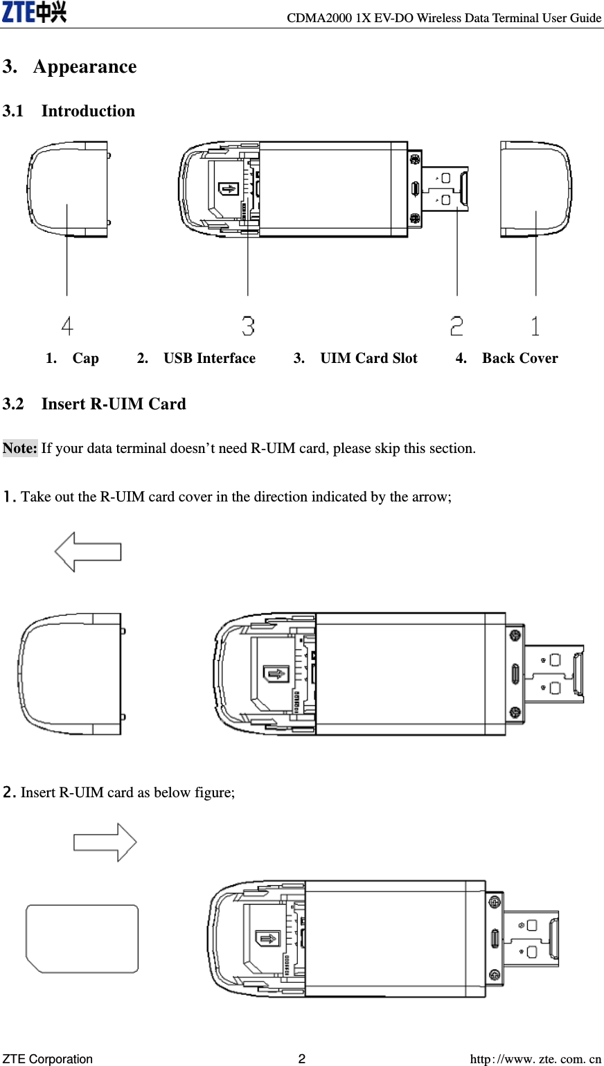     CDMA2000 1X EV-DO Wireless Data Terminal User Guide ZTE Corporation 2 http://www.zte.com.cn  3. Appearance 3.1  Introduction  1.  Cap     2.  USB Interface     3.  UIM Card Slot     4.  Back Cover  3.2  Insert R-UIM Card  Note: If your data terminal doesn’t need R-UIM card, please skip this section.  1. Take out the R-UIM card cover in the direction indicated by the arrow;   2. Insert R-UIM card as below figure;   