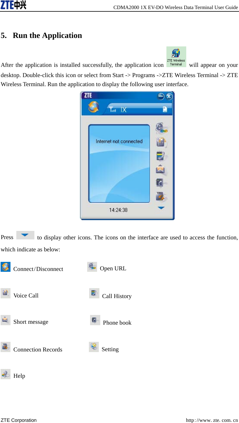     CDMA2000 1X EV-DO Wireless Data Terminal User Guide ZTE Corporation  http://www.zte.com.cn   5. Run the Application After the application is installed successfully, the application icon   will appear on your desktop. Double-click this icon or select from Start -&gt; Programs -&gt;ZTE Wireless Terminal -&gt; ZTE Wireless Terminal. Run the application to display the following user interface.  Press    to display other icons. The icons on the interface are used to access the function, which indicate as below:  Connect / Disconnect          Open URL  Voice Call                   Call History  Short message                Phone book  Connection Records           Setting  Help  