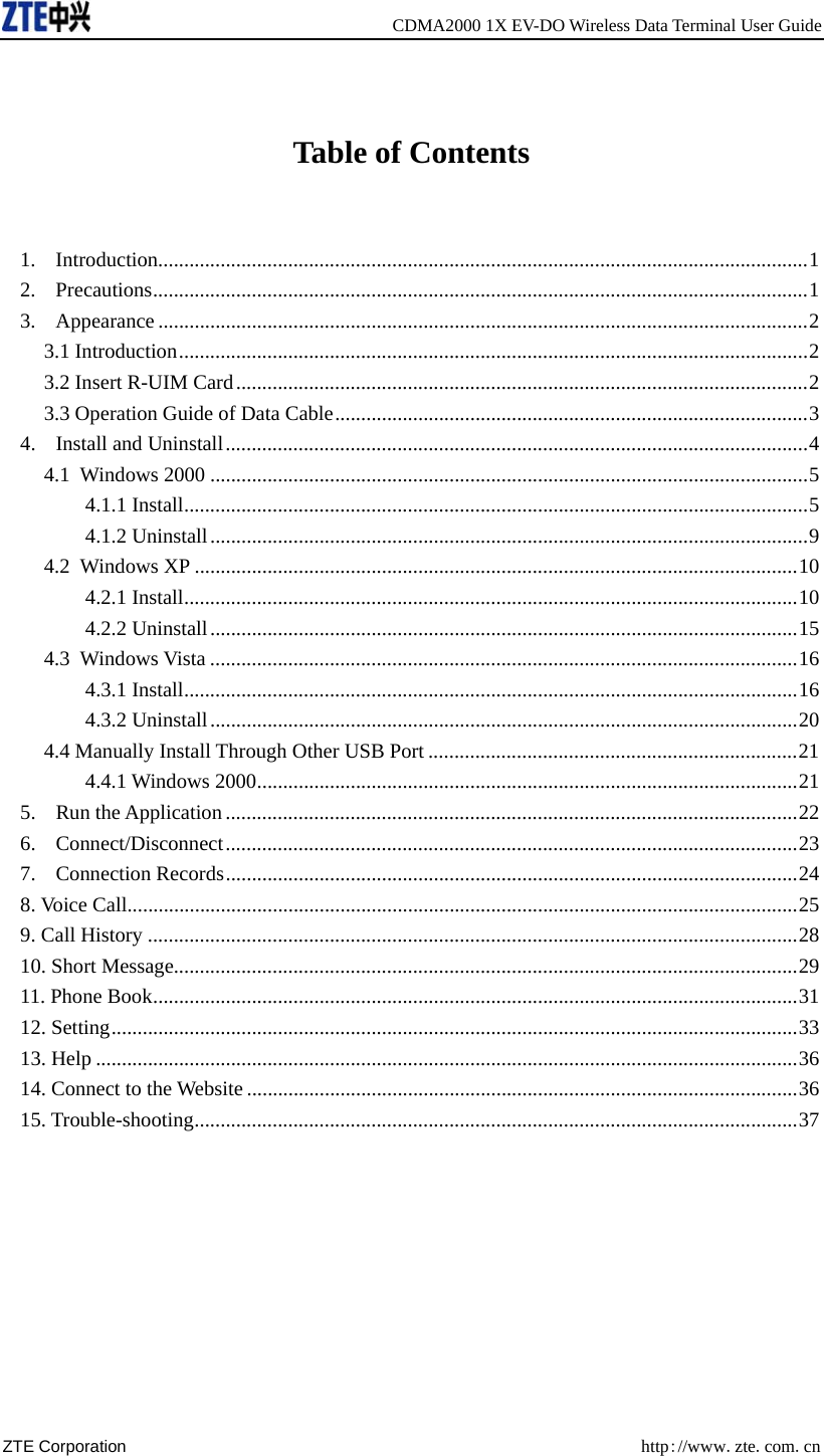   CDMA2000 1X EV-DO Wireless Data Terminal User Guide ZTE Corporation  http://www.zte.com.cn   Table of Contents  1. Introduction.............................................................................................................................1 2. Precautions..............................................................................................................................1 3. Appearance .............................................................................................................................2 3.1 Introduction.........................................................................................................................2 3.2 Insert R-UIM Card..............................................................................................................2 3.3 Operation Guide of Data Cable...........................................................................................3 4. Install and Uninstall................................................................................................................4 4.1 Windows 2000 ...................................................................................................................5 4.1.1 Install........................................................................................................................5 4.1.2 Uninstall...................................................................................................................9 4.2 Windows XP ....................................................................................................................10 4.2.1 Install......................................................................................................................10 4.2.2 Uninstall.................................................................................................................15 4.3 Windows Vista .................................................................................................................16 4.3.1 Install......................................................................................................................16 4.3.2 Uninstall.................................................................................................................20 4.4 Manually Install Through Other USB Port .......................................................................21 4.4.1 Windows 2000........................................................................................................21 5. Run the Application ..............................................................................................................22 6. Connect/Disconnect..............................................................................................................23 7. Connection Records..............................................................................................................24 8. Voice Call.................................................................................................................................25 9. Call History .............................................................................................................................28 10. Short Message........................................................................................................................29 11. Phone Book............................................................................................................................31 12. Setting....................................................................................................................................33 13. Help .......................................................................................................................................36 14. Connect to the Website ..........................................................................................................36 15. Trouble-shooting....................................................................................................................37  