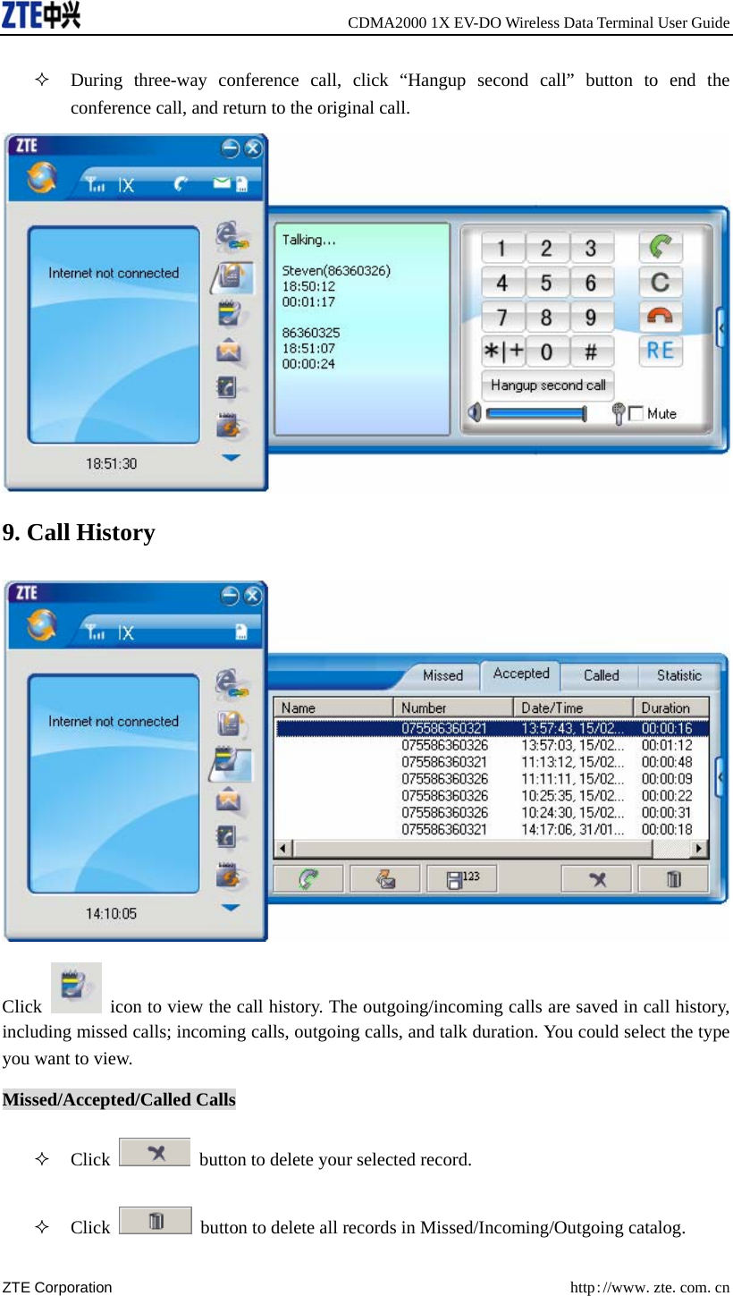    CDMA2000 1X EV-DO Wireless Data Terminal User Guide ZTE Corporation  http://www.zte.com.cn   During three-way conference call, click “Hangup second call” button to end the conference call, and return to the original call.  9. Call History  Click    icon to view the call history. The outgoing/incoming calls are saved in call history, including missed calls; incoming calls, outgoing calls, and talk duration. You could select the type you want to view. Missed/Accepted/Called Calls  Click    button to delete your selected record.  Click    button to delete all records in Missed/Incoming/Outgoing catalog. 