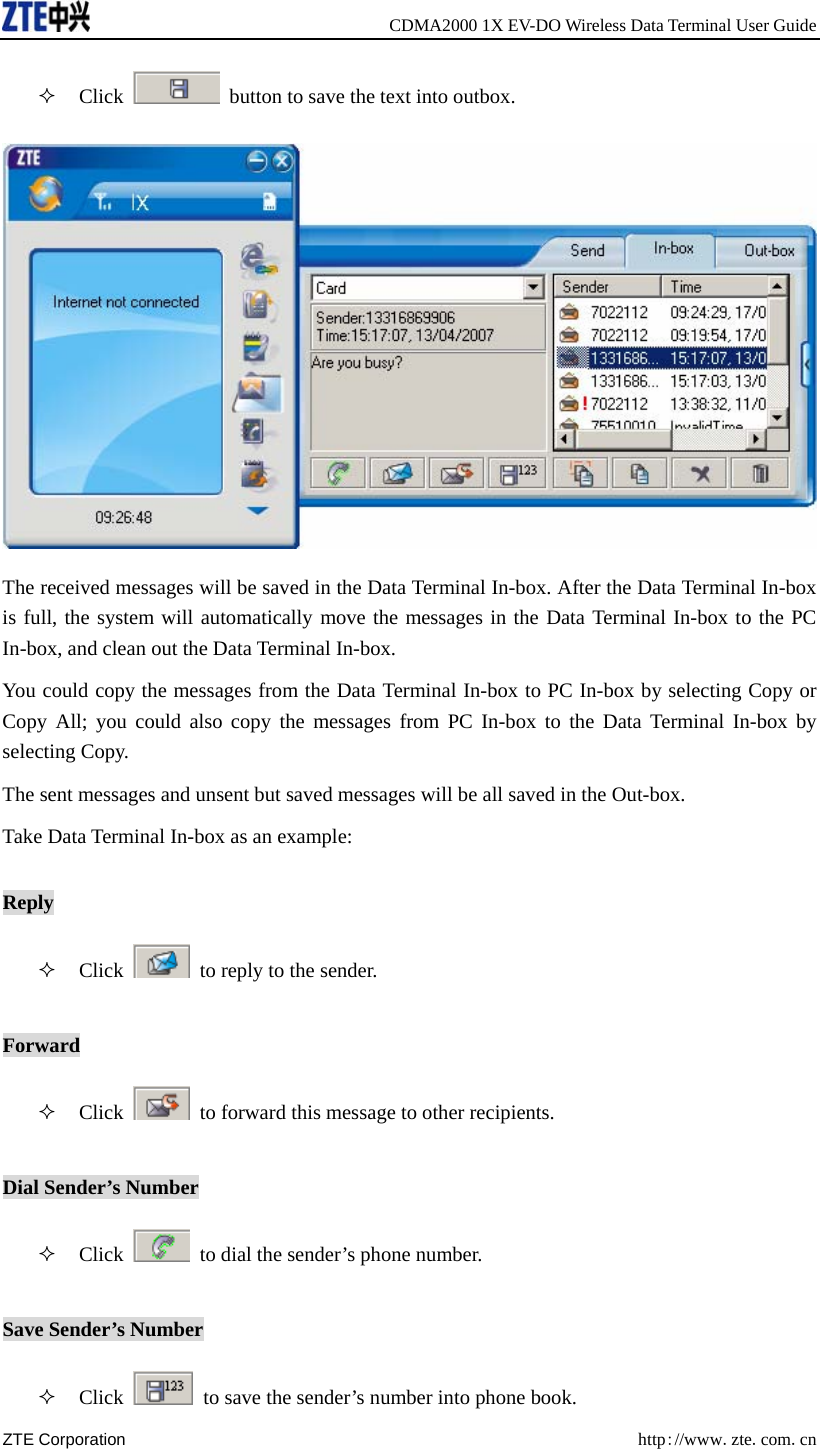     CDMA2000 1X EV-DO Wireless Data Terminal User Guide ZTE Corporation  http://www.zte.com.cn   Click    button to save the text into outbox.  The received messages will be saved in the Data Terminal In-box. After the Data Terminal In-box is full, the system will automatically move the messages in the Data Terminal In-box to the PC In-box, and clean out the Data Terminal In-box.   You could copy the messages from the Data Terminal In-box to PC In-box by selecting Copy or Copy All; you could also copy the messages from PC In-box to the Data Terminal In-box by selecting Copy. The sent messages and unsent but saved messages will be all saved in the Out-box. Take Data Terminal In-box as an example: Reply  Click    to reply to the sender.   Forward  Click    to forward this message to other recipients. Dial Sender’s Number  Click    to dial the sender’s phone number.   Save Sender’s Number  Click    to save the sender’s number into phone book. 