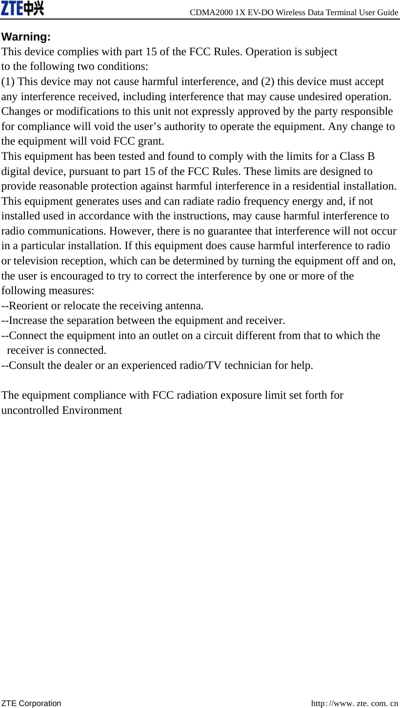     CDMA2000 1X EV-DO Wireless Data Terminal User Guide ZTE Corporation  http://www.zte.com.cn  Warning: This device complies with part 15 of the FCC Rules. Operation is subject to the following two conditions: (1) This device may not cause harmful interference, and (2) this device must accept any interference received, including interference that may cause undesired operation. Changes or modifications to this unit not expressly approved by the party responsible for compliance will void the user’s authority to operate the equipment. Any change to the equipment will void FCC grant. This equipment has been tested and found to comply with the limits for a Class B digital device, pursuant to part 15 of the FCC Rules. These limits are designed to provide reasonable protection against harmful interference in a residential installation. This equipment generates uses and can radiate radio frequency energy and, if not installed used in accordance with the instructions, may cause harmful interference to radio communications. However, there is no guarantee that interference will not occur in a particular installation. If this equipment does cause harmful interference to radio or television reception, which can be determined by turning the equipment off and on, the user is encouraged to try to correct the interference by one or more of the following measures: --Reorient or relocate the receiving antenna. --Increase the separation between the equipment and receiver. --Connect the equipment into an outlet on a circuit different from that to which the  receiver is connected. --Consult the dealer or an experienced radio/TV technician for help.    The equipment compliance with FCC radiation exposure limit set forth for uncontrolled Environment  