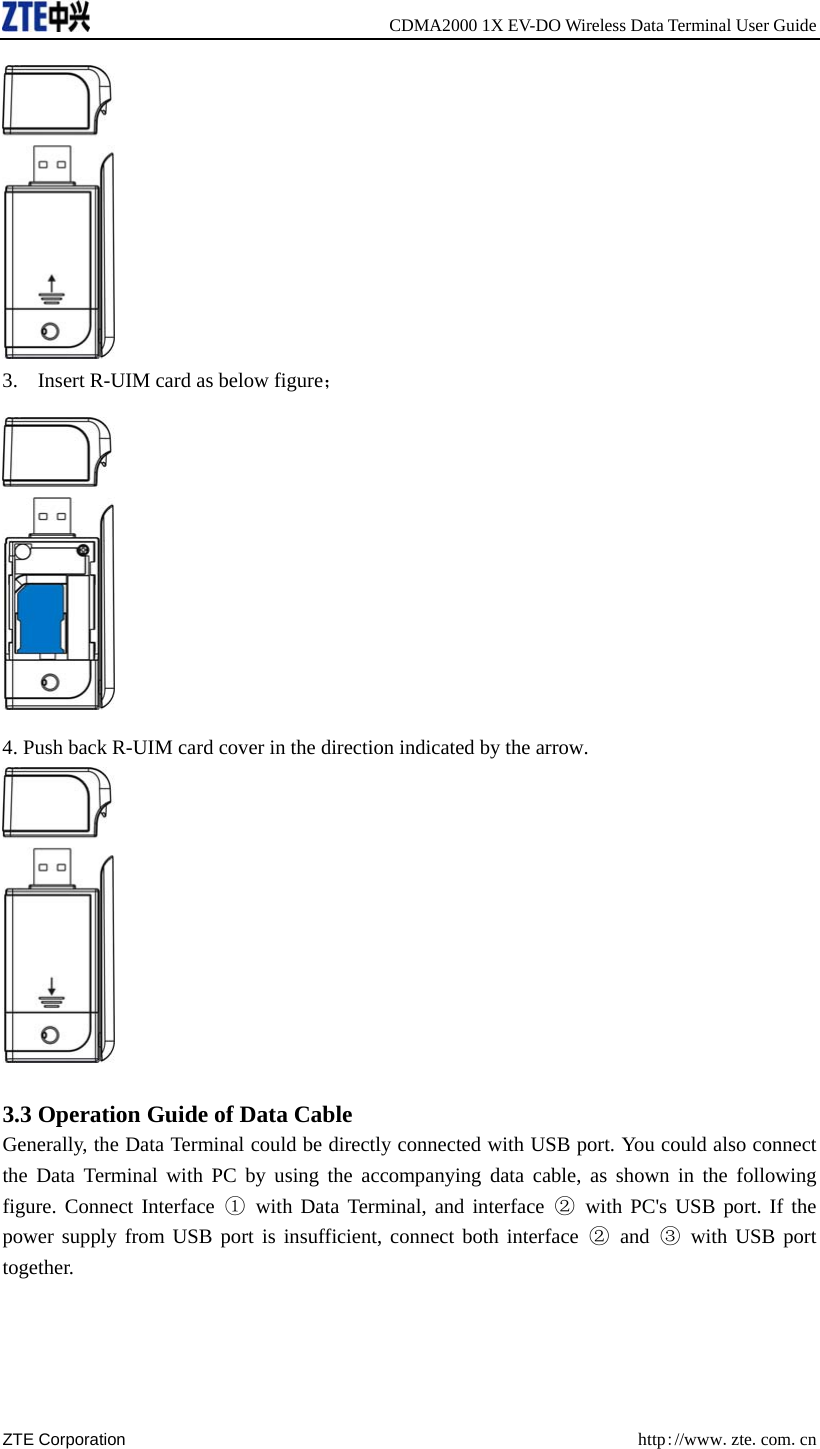     CDMA2000 1X EV-DO Wireless Data Terminal User Guide ZTE Corporation  http://www.zte.com.cn   3. Insert R-UIM card as below figure；  4. Push back R-UIM card cover in the direction indicated by the arrow.   3.3 Operation Guide of Data Cable Generally, the Data Terminal could be directly connected with USB port. You could also connect the Data Terminal with PC by using the accompanying data cable, as shown in the following figure. Connect Interface ① with Data Terminal, and interface ② with PC&apos;s USB port. If the power supply from USB port is insufficient, connect both interface ② and ③ with USB port together. 