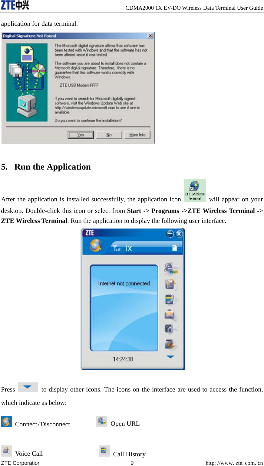     CDMA2000 1X EV-DO Wireless Data Terminal User Guide ZTE Corporation 9 http://www.zte.com.cn  application for data terminal.   5. Run the Application After the application is installed successfully, the application icon   will appear on your desktop. Double-click this icon or select from Start -&gt; Programs -&gt;ZTE Wireless Terminal -&gt; ZTE Wireless Terminal. Run the application to display the following user interface.  Press    to display other icons. The icons on the interface are used to access the function, which indicate as below:  Connect / Disconnect          Open URL  Voice Call                   Call History 