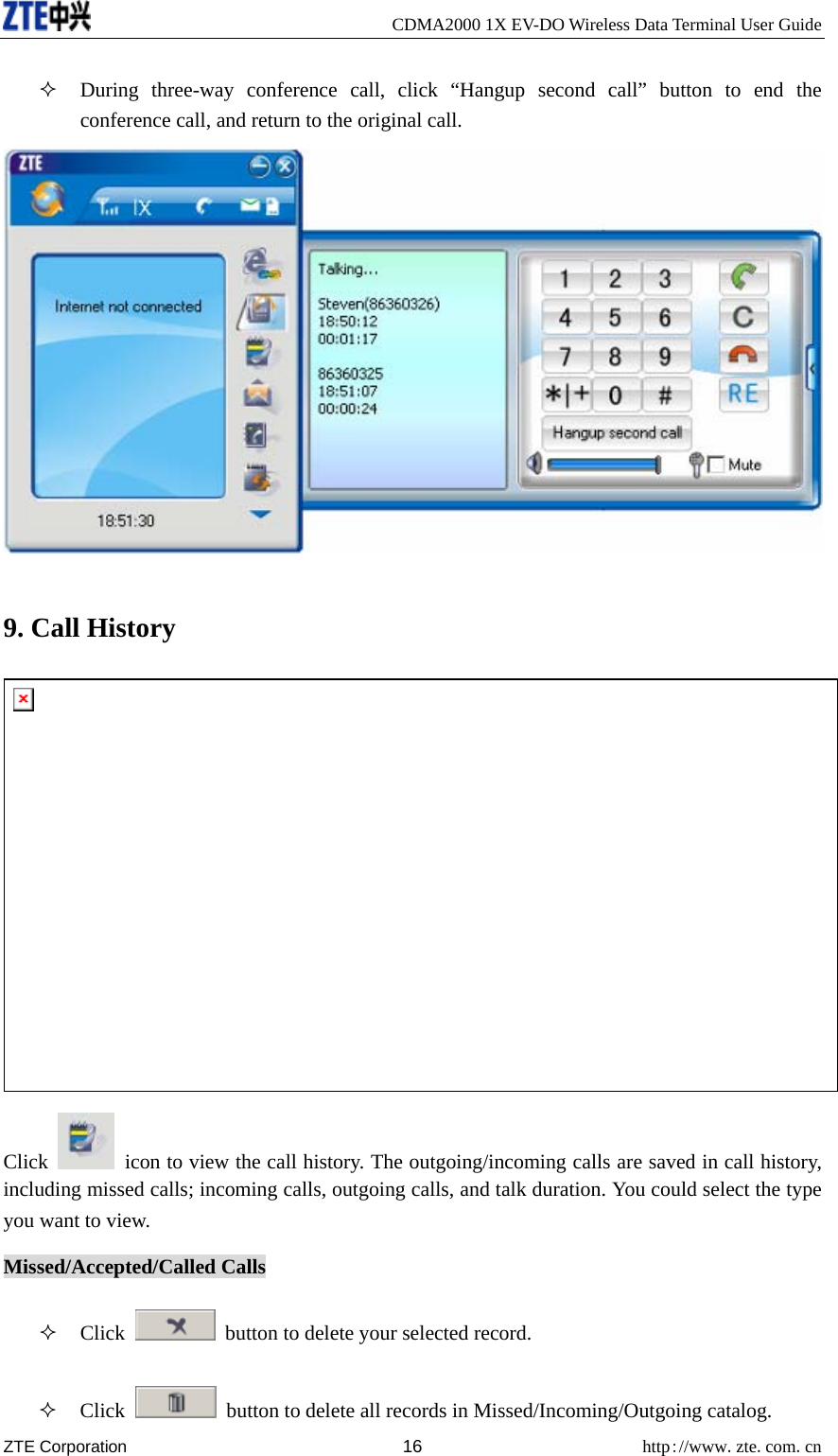     CDMA2000 1X EV-DO Wireless Data Terminal User Guide ZTE Corporation 16 http://www.zte.com.cn   During three-way conference call, click “Hangup second call” button to end the conference call, and return to the original call.  9. Call History  Click    icon to view the call history. The outgoing/incoming calls are saved in call history, including missed calls; incoming calls, outgoing calls, and talk duration. You could select the type you want to view. Missed/Accepted/Called Calls  Click    button to delete your selected record.  Click    button to delete all records in Missed/Incoming/Outgoing catalog. 