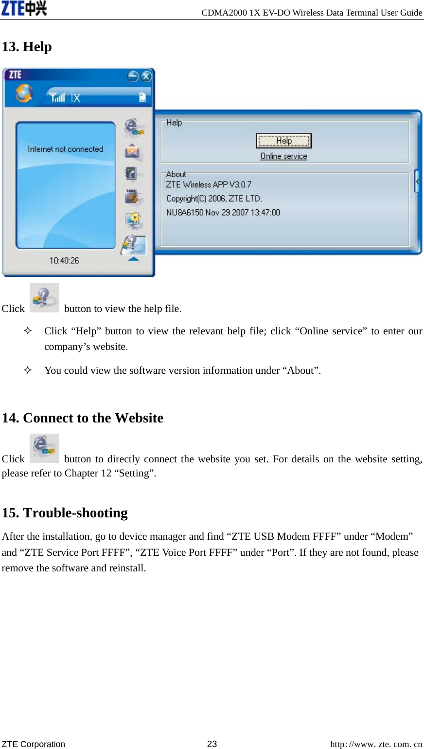     CDMA2000 1X EV-DO Wireless Data Terminal User Guide ZTE Corporation 23 http://www.zte.com.cn  13. Help  Click    button to view the help file.  Click “Help” button to view the relevant help file; click “Online service” to enter our company’s website.  You could view the software version information under “About”.  14. Connect to the Website Click   button to directly connect the website you set. For details on the website setting, please refer to Chapter 12 “Setting”.  15. Trouble-shooting After the installation, go to device manager and find “ZTE USB Modem FFFF” under “Modem” and “ZTE Service Port FFFF”, “ZTE Voice Port FFFF” under “Port”. If they are not found, please remove the software and reinstall. 
