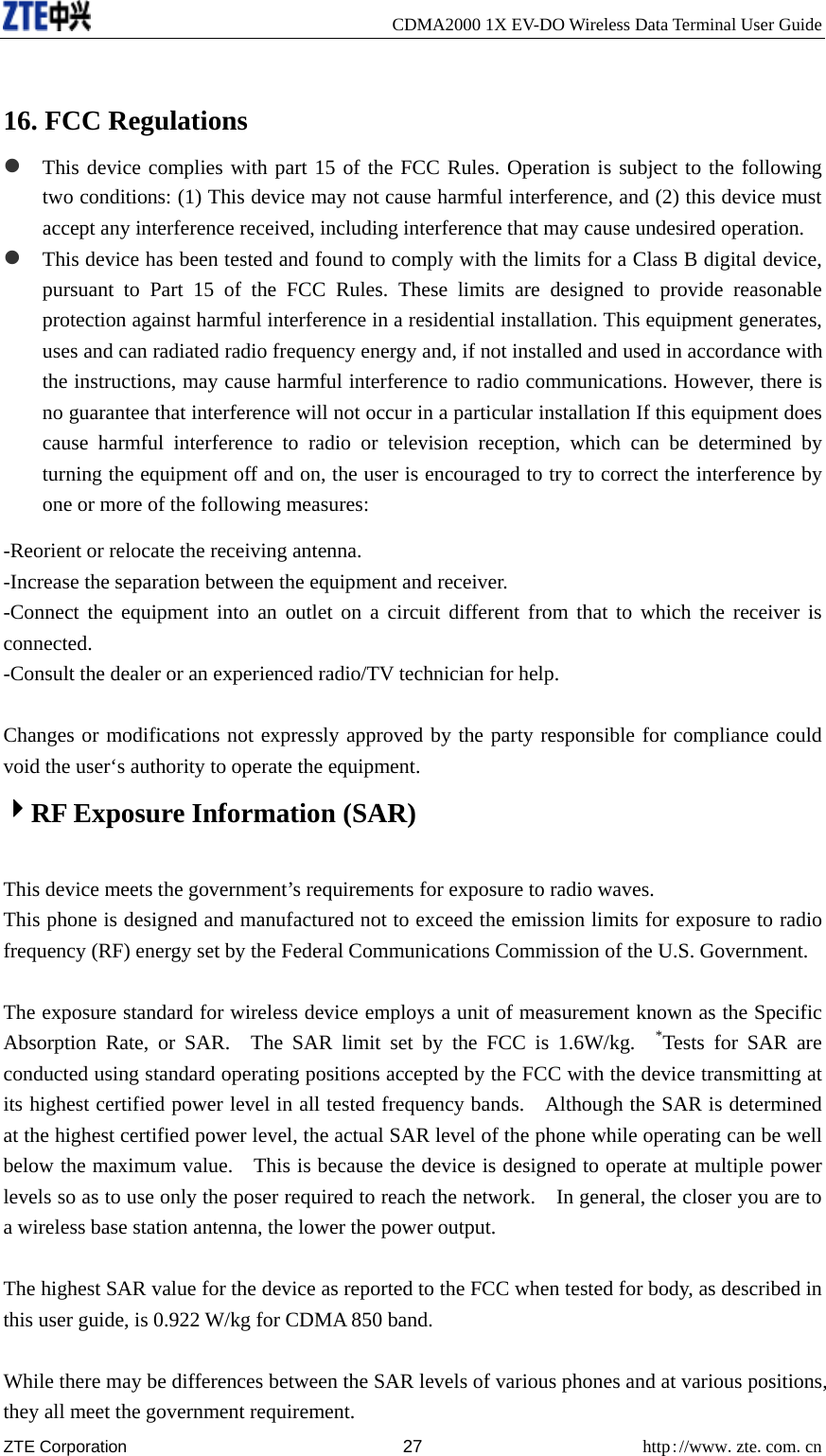     CDMA2000 1X EV-DO Wireless Data Terminal User Guide ZTE Corporation 27 http://www.zte.com.cn   16. FCC Regulations z This device complies with part 15 of the FCC Rules. Operation is subject to the following two conditions: (1) This device may not cause harmful interference, and (2) this device must accept any interference received, including interference that may cause undesired operation. z This device has been tested and found to comply with the limits for a Class B digital device, pursuant to Part 15 of the FCC Rules. These limits are designed to provide reasonable protection against harmful interference in a residential installation. This equipment generates, uses and can radiated radio frequency energy and, if not installed and used in accordance with the instructions, may cause harmful interference to radio communications. However, there is no guarantee that interference will not occur in a particular installation If this equipment does cause harmful interference to radio or television reception, which can be determined by turning the equipment off and on, the user is encouraged to try to correct the interference by one or more of the following measures: -Reorient or relocate the receiving antenna. -Increase the separation between the equipment and receiver. -Connect the equipment into an outlet on a circuit different from that to which the receiver is connected. -Consult the dealer or an experienced radio/TV technician for help.  Changes or modifications not expressly approved by the party responsible for compliance could void the user‘s authority to operate the equipment. 4RF Exposure Information (SAR)    This device meets the government’s requirements for exposure to radio waves. This phone is designed and manufactured not to exceed the emission limits for exposure to radio frequency (RF) energy set by the Federal Communications Commission of the U.S. Government.      The exposure standard for wireless device employs a unit of measurement known as the Specific Absorption Rate, or SAR.  The SAR limit set by the FCC is 1.6W/kg.  *Tests for SAR are conducted using standard operating positions accepted by the FCC with the device transmitting at its highest certified power level in all tested frequency bands.    Although the SAR is determined at the highest certified power level, the actual SAR level of the phone while operating can be well below the maximum value.    This is because the device is designed to operate at multiple power levels so as to use only the poser required to reach the network.    In general, the closer you are to a wireless base station antenna, the lower the power output.  The highest SAR value for the device as reported to the FCC when tested for body, as described in this user guide, is 0.922 W/kg for CDMA 850 band.  While there may be differences between the SAR levels of various phones and at various positions, they all meet the government requirement. 