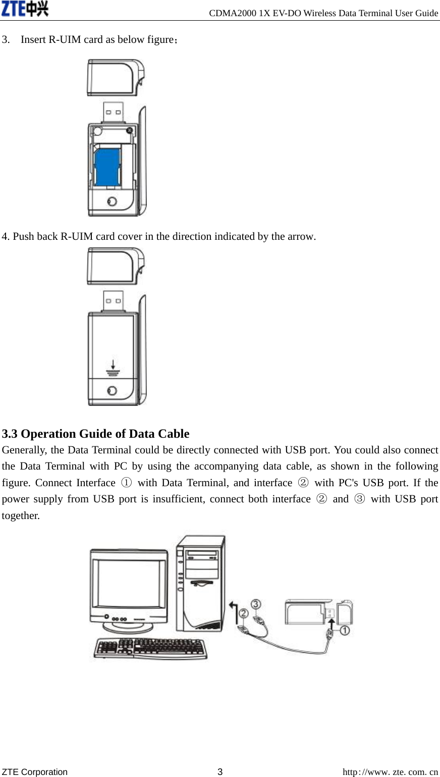     CDMA2000 1X EV-DO Wireless Data Terminal User Guide ZTE Corporation 3 http://www.zte.com.cn  3. Insert R-UIM card as below figure；  4. Push back R-UIM card cover in the direction indicated by the arrow.   3.3 Operation Guide of Data Cable Generally, the Data Terminal could be directly connected with USB port. You could also connect the Data Terminal with PC by using the accompanying data cable, as shown in the following figure. Connect Interface ① with Data Terminal, and interface ② with PC&apos;s USB port. If the power supply from USB port is insufficient, connect both interface ② and ③ with USB port together.   