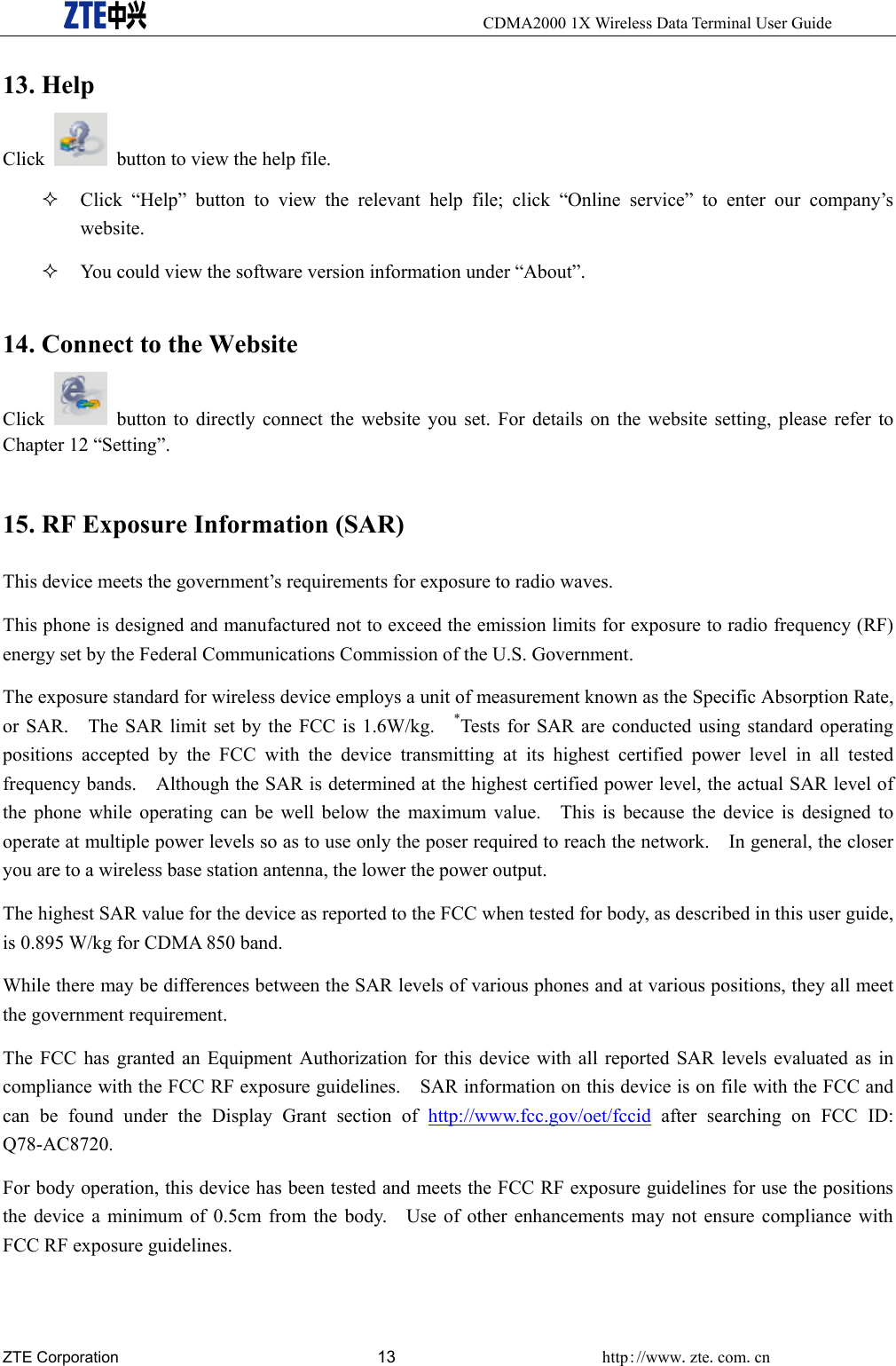     CDMA2000 1X Wireless Data Terminal User Guide ZTE Corporation 13 http://www.zte.com.cn  13. Help Click    button to view the help file.  Click “Help” button to view the relevant help file; click “Online service” to enter our company’s website.  You could view the software version information under “About”. 14. Connect to the Website Click    button to directly connect the website you set. For details on the website setting, please refer to Chapter 12 “Setting”. 15. RF Exposure Information (SAR)   This device meets the government’s requirements for exposure to radio waves. This phone is designed and manufactured not to exceed the emission limits for exposure to radio frequency (RF) energy set by the Federal Communications Commission of the U.S. Government.     The exposure standard for wireless device employs a unit of measurement known as the Specific Absorption Rate, or SAR.    The SAR limit set by the FCC is 1.6W/kg.    *Tests for SAR are conducted using standard operating positions accepted by the FCC with the device transmitting at its highest certified power level in all tested frequency bands.    Although the SAR is determined at the highest certified power level, the actual SAR level of the phone while operating can be well below the maximum value.   This is because the device is designed to operate at multiple power levels so as to use only the poser required to reach the network.    In general, the closer you are to a wireless base station antenna, the lower the power output. The highest SAR value for the device as reported to the FCC when tested for body, as described in this user guide, is 0.895 W/kg for CDMA 850 band. While there may be differences between the SAR levels of various phones and at various positions, they all meet the government requirement. The FCC has granted an Equipment Authorization for this device with all reported SAR levels evaluated as in compliance with the FCC RF exposure guidelines.    SAR information on this device is on file with the FCC and can be found under the Display Grant section of http://www.fcc.gov/oet/fccid after searching on FCC ID: Q78-AC8720. For body operation, this device has been tested and meets the FCC RF exposure guidelines for use the positions the device a minimum of 0.5cm from the body.    Use of other enhancements may not ensure compliance with FCC RF exposure guidelines. 