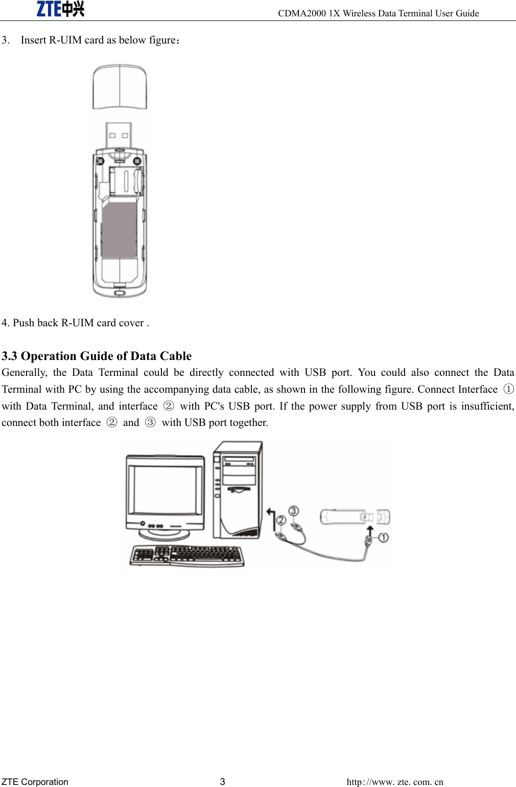     CDMA2000 1X Wireless Data Terminal User Guide ZTE Corporation 3 http://www.zte.com.cn  3. Insert R-UIM card as below figure；  4. Push back R-UIM card cover .  3.3 Operation Guide of Data Cable Generally, the Data Terminal could be directly connected with USB port. You could also connect the Data Terminal with PC by using the accompanying data cable, as shown in the following figure. Connect Interface  ① with Data Terminal, and interface ②  with PC&apos;s USB port. If the power supply from USB port is insufficient, connect both interface  ② and ③  with USB port together.   