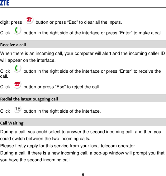  9 digit; press    button or press “Esc” to clear all the inputs.   Click    button in the right side of the interface or press “Enter” to make a call.   Receive a call When there is an incoming call, your computer will alert and the incoming caller ID will appear on the interface. Click    button in the right side of the interface or press “Enter” to receive the call. Click    button or press “Esc” to reject the call. Redial the latest outgoing call Click    button in the right side of the interface. Call Waiting During a call, you could select to answer the second incoming call, and then you could switch between the two incoming calls. Please firstly apply for this service from your local telecom operator. During a call, if there is a new incoming call, a pop-up window will prompt you that you have the second incoming call.   