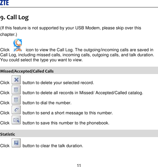 11 9. Call Log (If this feature is not supported by your USB Modem, please skip over this chapter.) Click    icon to view the Call Log. The outgoing/incoming calls are saved in Call Log, including missed calls, incoming calls, outgoing calls, and talk duration. You could select the type you want to view. Missed/Accepted/Called Calls Click    button to delete your selected record. Click    button to delete all records in Missed/ Accepted/Called catalog. Click    button to dial the number. Click    button to send a short message to this number. Click    button to save this number to the phonebook. Statistic Click    button to clear the talk duration. 