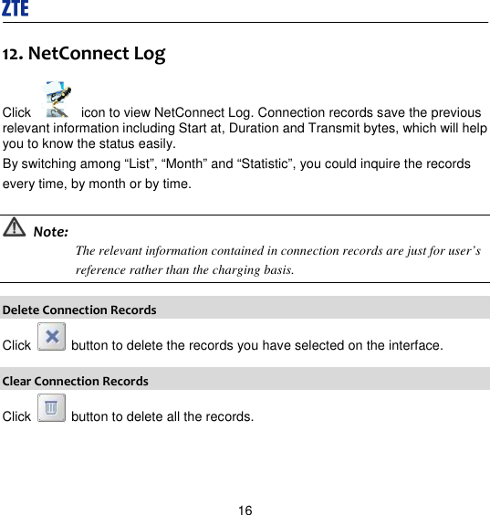  16 12. NetConnect Log Click    icon to view NetConnect Log. Connection records save the previous relevant information including Start at, Duration and Transmit bytes, which will help you to know the status easily. By switching among “List”, “Month” and “Statistic”, you could inquire the records every time, by month or by time.   Note: The relevant information contained in connection records are just for user’s reference rather than the charging basis.  Delete Connection Records Click    button to delete the records you have selected on the interface. Clear Connection Records Click    button to delete all the records. 