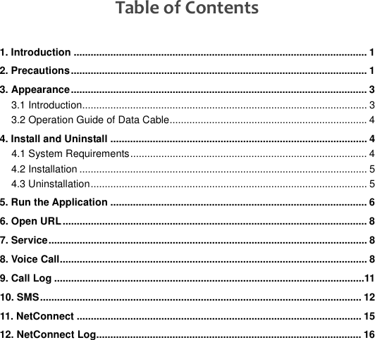   Table of Contents 1. Introduction ........................................................................................................ 1 2. Precautions......................................................................................................... 1 3. Appearance......................................................................................................... 3 3.1 Introduction..................................................................................................... 3 3.2 Operation Guide of Data Cable...................................................................... 4 4. Install and Uninstall ........................................................................................... 4 4.1 System Requirements.................................................................................... 4 4.2 Installation ...................................................................................................... 5 4.3 Uninstallation.................................................................................................. 5 5. Run the Application ........................................................................................... 6 6. Open URL............................................................................................................ 8 7. Service................................................................................................................. 8 8. Voice Call............................................................................................................. 8 9. Call Log ..............................................................................................................11 10. SMS.................................................................................................................. 12 11. NetConnect ..................................................................................................... 15 12. NetConnect Log.............................................................................................. 16 