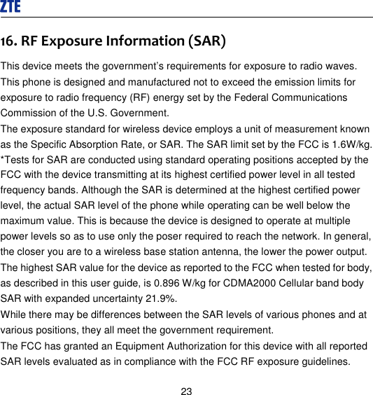  23 16. RF Exposure Information (SAR)   This device meets the government’s requirements for exposure to radio waves. This phone is designed and manufactured not to exceed the emission limits for exposure to radio frequency (RF) energy set by the Federal Communications Commission of the U.S. Government.   The exposure standard for wireless device employs a unit of measurement known as the Specific Absorption Rate, or SAR. The SAR limit set by the FCC is 1.6W/kg. *Tests for SAR are conducted using standard operating positions accepted by the FCC with the device transmitting at its highest certified power level in all tested frequency bands. Although the SAR is determined at the highest certified power level, the actual SAR level of the phone while operating can be well below the maximum value. This is because the device is designed to operate at multiple power levels so as to use only the poser required to reach the network. In general, the closer you are to a wireless base station antenna, the lower the power output. The highest SAR value for the device as reported to the FCC when tested for body, as described in this user guide, is 0.896 W/kg for CDMA2000 Cellular band body SAR with expanded uncertainty 21.9%. While there may be differences between the SAR levels of various phones and at various positions, they all meet the government requirement. The FCC has granted an Equipment Authorization for this device with all reported SAR levels evaluated as in compliance with the FCC RF exposure guidelines.   