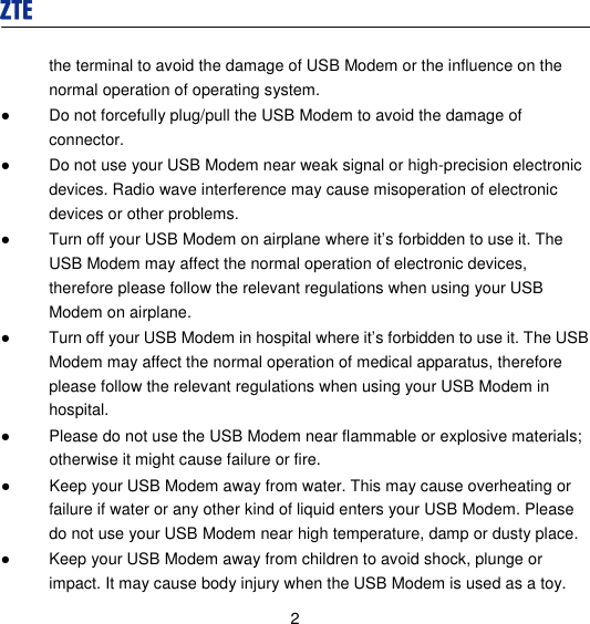  2 the terminal to avoid the damage of USB Modem or the influence on the normal operation of operating system. ●  Do not forcefully plug/pull the USB Modem to avoid the damage of connector. ●  Do not use your USB Modem near weak signal or high-precision electronic devices. Radio wave interference may cause misoperation of electronic devices or other problems. ●  Turn off your USB Modem on airplane where it’s forbidden to use it. The USB Modem may affect the normal operation of electronic devices, therefore please follow the relevant regulations when using your USB Modem on airplane. ●  Turn off your USB Modem in hospital where it’s forbidden to use it. The USB Modem may affect the normal operation of medical apparatus, therefore please follow the relevant regulations when using your USB Modem in hospital. ●  Please do not use the USB Modem near flammable or explosive materials; otherwise it might cause failure or fire. ●  Keep your USB Modem away from water. This may cause overheating or failure if water or any other kind of liquid enters your USB Modem. Please do not use your USB Modem near high temperature, damp or dusty place. ●  Keep your USB Modem away from children to avoid shock, plunge or impact. It may cause body injury when the USB Modem is used as a toy. 