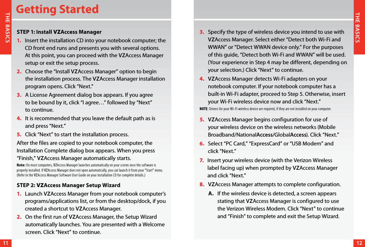 1112THE BASICSTHE BASICSGetting StartedSTEP 1: Install VZAccess Manager1.     Insert the installation CD into your notebook computer; the CD front end runs and presents you with several options. At this point, you can proceed with the VZAccess Manager setup or exit the setup process.2.    Choose the “Install VZAccess Manager” option to begin the installation process. The VZAccess Manager installation program opens. Click “Next.”3.    A License Agreement dialog box appears. If you agree  to be bound by it, click “I agree…” followed by “Next”  to continue.4.     It is recommended that you leave the default path as is  and press “Next.”5.     Click “Next” to start the installation process.After the files are copied to your notebook computer, the Installation Complete dialog box appears. When you press “Finish,” VZAccess Manager automatically starts.Note: On most computers, VZAccess Manager launches automatically on your screen once the software is properly installed. If VZAccess Manager does not open automatically, you can launch it from your “Start” menu. (Refer to the VZAccess Manager Software User Guide on your installation CD for complete details.)STEP 2: VZAccess Manager Setup Wizard1.    Launch VZAccess Manager from your notebook computer’s programs/applications list, or from the desktop/dock, if you created a shortcut to VZAccess Manager.2.    On the first run of VZAccess Manager, the Setup Wizard automatically launches. You are presented with a Welcome screen. Click “Next” to continue.3.    Specify the type of wireless device you intend to use with VZAccess Manager. Select either “Detect both Wi-Fi and WWAN” or “Detect WWAN device only.” For the purposes of this guide, “Detect both Wi-Fi and WWAN” will be used. (Your experience in Step 4 may be different, depending on your selection.) Click “Next” to continue.4.    VZAccess Manager detects Wi-Fi adapters on your notebook computer. If your notebook computer has a built-in Wi-Fi adapter, proceed to Step 5. Otherwise, insert your Wi-Fi wireless device now and click “Next.”NOTE: Drivers for your Wi-Fi wireless device are required, if they are not installed on your computer.5.    VZAccess Manager begins configuration for use of your wireless device on the wireless networks (Mobile Broadband/NationalAccess/GlobalAccess). Click “Next.”6.    Select “PC Card,” “ExpressCard” or “USB Modem” and  click “Next.”7.      Insert your wireless device (with the Verizon Wireless  label facing up) when prompted by VZAccess Manager  and click “Next.”8.    VZAccess Manager attempts to complete configuration.        A.    If the wireless device is detected, a screen appears stating that VZAccess Manager is configured to use  the Verizon Wireless Modem. Click “Next” to continue and “Finish” to complete and exit the Setup Wizard. 