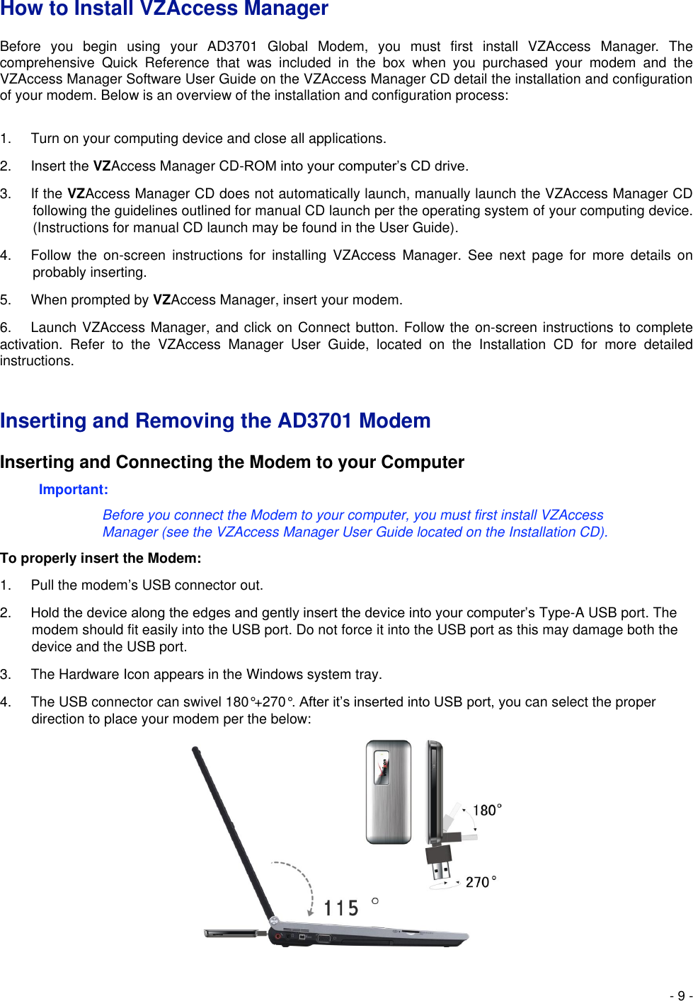  - 9 - How to Install VZAccess Manager   Before  you  begin  using  your  AD3701  Global  Modem,  you  must  first  install  VZAccess  Manager.  The comprehensive  Quick  Reference  that  was  included  in  the  box  when  you  purchased  your  modem  and  the VZAccess Manager Software User Guide on the VZAccess Manager CD detail the installation and configuration of your modem. Below is an overview of the installation and configuration process:  1.  Turn on your computing device and close all applications.   2.  Insert the VZAccess Manager CD-ROM into your computer’s CD drive.   3.  If the VZAccess Manager CD does not automatically launch, manually launch the VZAccess Manager CD following the guidelines outlined for manual CD launch per the operating system of your computing device. (Instructions for manual CD launch may be found in the User Guide).   4.  Follow  the  on-screen  instructions  for  installing  VZAccess  Manager.  See  next  page  for  more  details  on probably inserting. 5.  When prompted by VZAccess Manager, insert your modem.   6. Launch VZAccess Manager, and click on Connect button. Follow the on-screen instructions to complete activation.  Refer  to  the  VZAccess  Manager  User  Guide,  located  on  the  Installation  CD  for  more  detailed instructions.   Inserting and Removing the AD3701 Modem   Inserting and Connecting the Modem to your Computer   Important: Before you connect the Modem to your computer, you must first install VZAccess Manager (see the VZAccess Manager User Guide located on the Installation CD).   To properly insert the Modem:   1.  Pull the modem’s USB connector out.   2. Hold the device along the edges and gently insert the device into your computer’s Type-A USB port. The modem should fit easily into the USB port. Do not force it into the USB port as this may damage both the device and the USB port.   3.  The Hardware Icon appears in the Windows system tray.   4.  The USB connector can swivel 180°+270°. After it’s inserted into USB port, you can select the proper direction to place your modem per the below:          