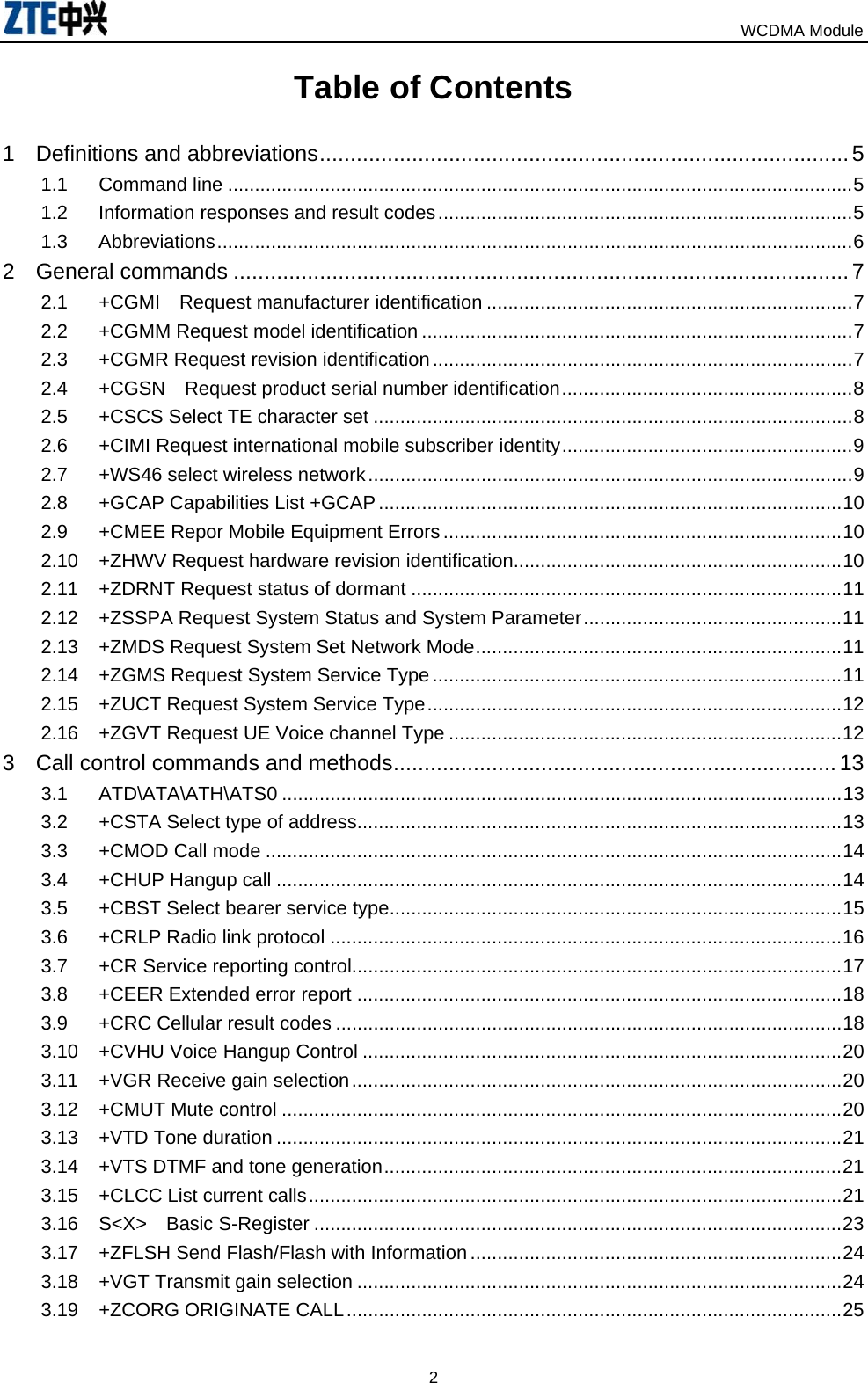                                                                            WCDMA Module  2Table of Contents   1 Definitions and abbreviations......................................................................................5 1.1 Command line ....................................................................................................................5 1.2 Information responses and result codes.............................................................................5 1.3 Abbreviations......................................................................................................................6 2 General commands ....................................................................................................7 2.1 +CGMI  Request manufacturer identification ....................................................................7 2.2 +CGMM Request model identification ................................................................................7 2.3 +CGMR Request revision identification..............................................................................7 2.4 +CGSN  Request product serial number identification......................................................8 2.5 +CSCS Select TE character set .........................................................................................8 2.6 +CIMI Request international mobile subscriber identity......................................................9 2.7 +WS46 select wireless network..........................................................................................9 2.8 +GCAP Capabilities List +GCAP......................................................................................10 2.9 +CMEE Repor Mobile Equipment Errors..........................................................................10 2.10 +ZHWV Request hardware revision identification.............................................................10 2.11 +ZDRNT Request status of dormant ................................................................................11 2.12 +ZSSPA Request System Status and System Parameter................................................11 2.13 +ZMDS Request System Set Network Mode....................................................................11 2.14 +ZGMS Request System Service Type ............................................................................11 2.15 +ZUCT Request System Service Type.............................................................................12 2.16 +ZGVT Request UE Voice channel Type .........................................................................12 3 Call control commands and methods........................................................................ 13 3.1 ATD\ATA\ATH\ATS0 ........................................................................................................13 3.2 +CSTA Select type of address..........................................................................................13 3.3 +CMOD Call mode ...........................................................................................................14 3.4 +CHUP Hangup call .........................................................................................................14 3.5 +CBST Select bearer service type....................................................................................15 3.6 +CRLP Radio link protocol ...............................................................................................16 3.7 +CR Service reporting control...........................................................................................17 3.8 +CEER Extended error report ..........................................................................................18 3.9 +CRC Cellular result codes ..............................................................................................18 3.10 +CVHU Voice Hangup Control .........................................................................................20 3.11 +VGR Receive gain selection...........................................................................................20 3.12 +CMUT Mute control ........................................................................................................20 3.13 +VTD Tone duration .........................................................................................................21 3.14 +VTS DTMF and tone generation.....................................................................................21 3.15 +CLCC List current calls...................................................................................................21 3.16 S&lt;X&gt;  Basic S-Register ..................................................................................................23 3.17 +ZFLSH Send Flash/Flash with Information .....................................................................24 3.18 +VGT Transmit gain selection ..........................................................................................24 3.19 +ZCORG ORIGINATE CALL............................................................................................25 