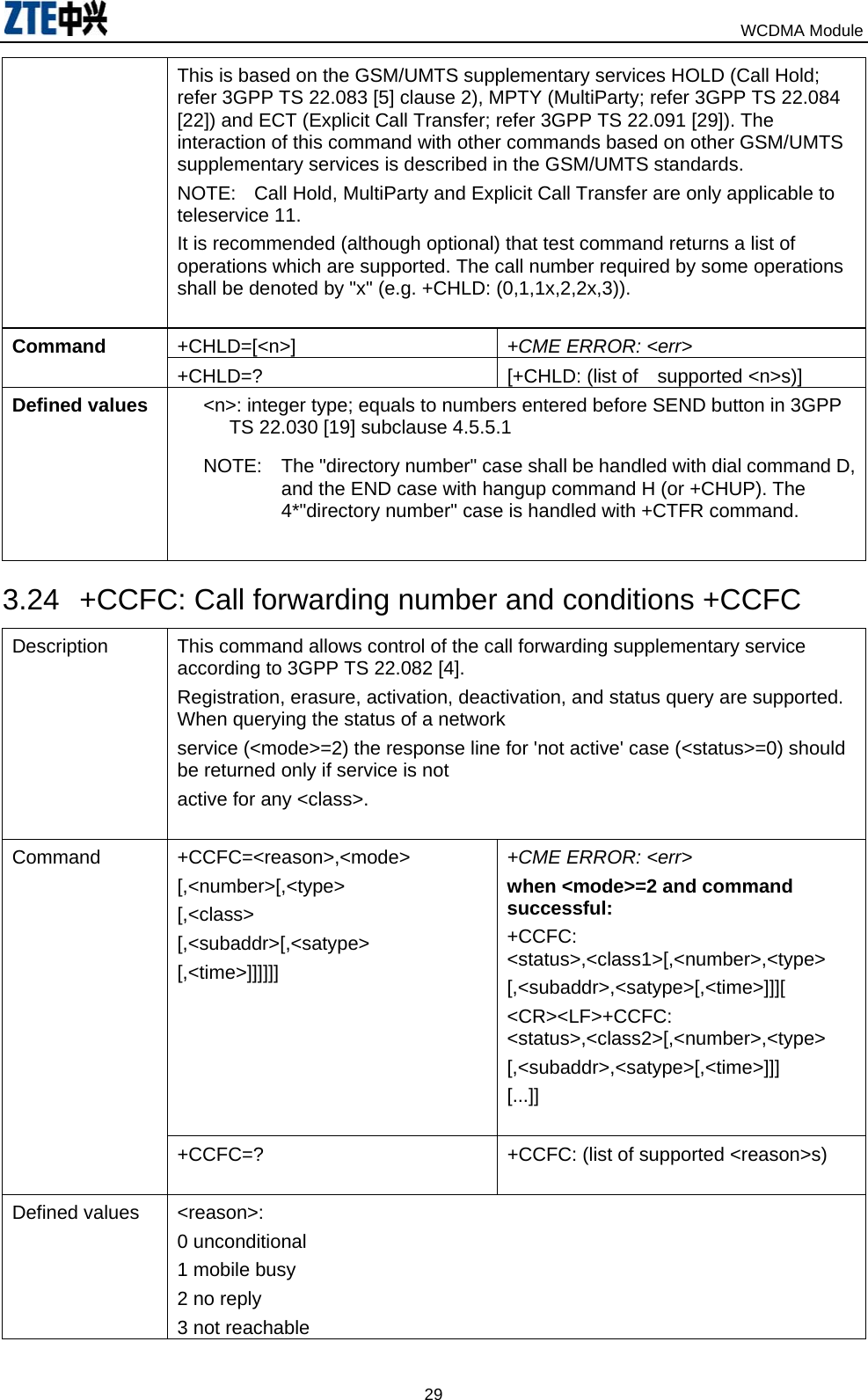                                                                            WCDMA Module  29This is based on the GSM/UMTS supplementary services HOLD (Call Hold; refer 3GPP TS 22.083 [5] clause 2), MPTY (MultiParty; refer 3GPP TS 22.084 [22]) and ECT (Explicit Call Transfer; refer 3GPP TS 22.091 [29]). The interaction of this command with other commands based on other GSM/UMTS supplementary services is described in the GSM/UMTS standards. NOTE:  Call Hold, MultiParty and Explicit Call Transfer are only applicable to teleservice 11. It is recommended (although optional) that test command returns a list of operations which are supported. The call number required by some operations shall be denoted by &quot;x&quot; (e.g. +CHLD: (0,1,1x,2,2x,3)).  +CHLD=[&lt;n&gt;]  +CME ERROR: &lt;err&gt; Command  +CHLD=?  [+CHLD: (list of supported &lt;n&gt;s)] Defined values  &lt;n&gt;: integer type; equals to numbers entered before SEND button in 3GPP TS 22.030 [19] subclause 4.5.5.1 NOTE:  The &quot;directory number&quot; case shall be handled with dial command D, and the END case with hangup command H (or +CHUP). The 4*&quot;directory number&quot; case is handled with +CTFR command.  3.24  +CCFC: Call forwarding number and conditions +CCFC Description  This command allows control of the call forwarding supplementary service according to 3GPP TS 22.082 [4]. Registration, erasure, activation, deactivation, and status query are supported. When querying the status of a network service (&lt;mode&gt;=2) the response line for &apos;not active&apos; case (&lt;status&gt;=0) should be returned only if service is not active for any &lt;class&gt;.  +CCFC=&lt;reason&gt;,&lt;mode&gt; [,&lt;number&gt;[,&lt;type&gt; [,&lt;class&gt; [,&lt;subaddr&gt;[,&lt;satype&gt; [,&lt;time&gt;]]]]]]  +CME ERROR: &lt;err&gt; when &lt;mode&gt;=2 and command successful: +CCFC: &lt;status&gt;,&lt;class1&gt;[,&lt;number&gt;,&lt;type&gt; [,&lt;subaddr&gt;,&lt;satype&gt;[,&lt;time&gt;]]][ &lt;CR&gt;&lt;LF&gt;+CCFC: &lt;status&gt;,&lt;class2&gt;[,&lt;number&gt;,&lt;type&gt; [,&lt;subaddr&gt;,&lt;satype&gt;[,&lt;time&gt;]]] [...]]  Command  +CCFC=?  +CCFC: (list of supported &lt;reason&gt;s)  Defined values  &lt;reason&gt;: 0 unconditional 1 mobile busy 2 no reply 3 not reachable 
