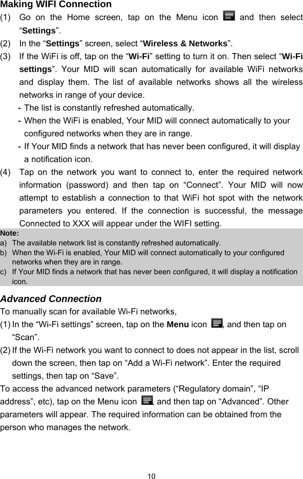  10 Making WIFI Connection (1)  Go on the Home screen, tap on the Menu icon   and then select “Settings”.  (2)  In the “Settings” screen, select “Wireless &amp; Networks”.  (3)  If the WiFi is off, tap on the “Wi-Fi” setting to turn it on. Then select “Wi-Fi settings”. Your MID will scan automatically for available WiFi networks and display them. The list of available networks shows all the wireless networks in range of your device.   - The list is constantly refreshed automatically. - When the WiFi is enabled, Your MID will connect automatically to your configured networks when they are in range.   - If Your MID finds a network that has never been configured, it will display a notification icon. (4)  Tap on the network you want to connect to, enter the required network information (password) and then tap on “Connect”. Your MID will now attempt to establish a connection to that WiFi hot spot with the network parameters you entered. If the connection is successful, the message Connected to XXX will appear under the WIFI setting. Note:  a)  The available network list is constantly refreshed automatically.   b)  When the Wi-Fi is enabled, Your MID will connect automatically to your configured networks when they are in range.   c)  If Your MID finds a network that has never been configured, it will display a notification icon. Advanced Connection To manually scan for available Wi-Fi networks,   (1) In the “Wi-Fi settings” screen, tap on the Menu icon  , and then tap on “Scan”.  (2) If the Wi-Fi network you want to connect to does not appear in the list, scroll down the screen, then tap on “Add a Wi-Fi network”. Enter the required settings, then tap on “Save”.   To access the advanced network parameters (“Regulatory domain”, “IP address”, etc), tap on the Menu icon  , and then tap on “Advanced”. Other parameters will appear. The required information can be obtained from the person who manages the network.    