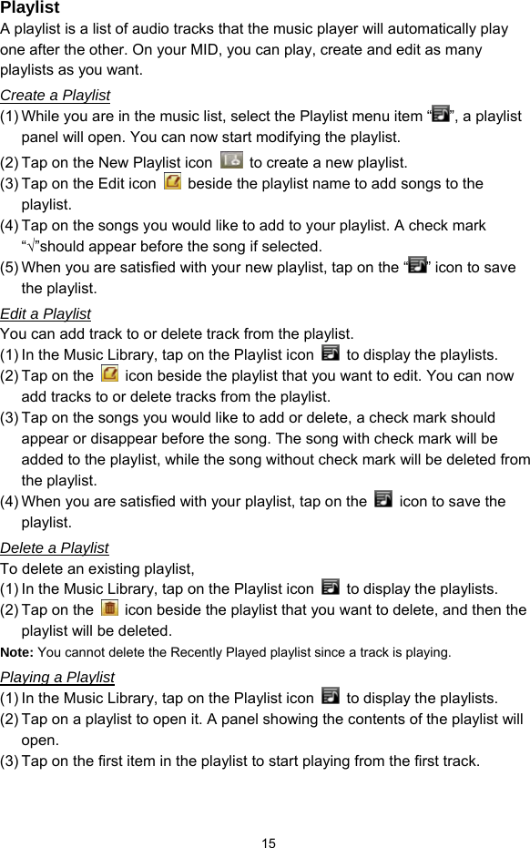  15 Playlist A playlist is a list of audio tracks that the music player will automatically play one after the other. On your MID, you can play, create and edit as many playlists as you want.   Create a Playlist (1) While you are in the music list, select the Playlist menu item “ ”, a playlist panel will open. You can now start modifying the playlist. (2) Tap on the New Playlist icon    to create a new playlist. (3) Tap on the Edit icon    beside the playlist name to add songs to the playlist.  (4) Tap on the songs you would like to add to your playlist. A check mark “√”should appear before the song if selected. (5) When you are satisfied with your new playlist, tap on the “ ” icon to save the playlist. Edit a Playlist You can add track to or delete track from the playlist.   (1) In the Music Library, tap on the Playlist icon    to display the playlists.   (2) Tap on the    icon beside the playlist that you want to edit. You can now add tracks to or delete tracks from the playlist.   (3) Tap on the songs you would like to add or delete, a check mark should appear or disappear before the song. The song with check mark will be added to the playlist, while the song without check mark will be deleted from the playlist.   (4) When you are satisfied with your playlist, tap on the    icon to save the playlist.  Delete a Playlist To delete an existing playlist,   (1) In the Music Library, tap on the Playlist icon    to display the playlists. (2) Tap on the    icon beside the playlist that you want to delete, and then the playlist will be deleted. Note: You cannot delete the Recently Played playlist since a track is playing.   Playing a Playlist (1) In the Music Library, tap on the Playlist icon    to display the playlists. (2) Tap on a playlist to open it. A panel showing the contents of the playlist will open. (3) Tap on the first item in the playlist to start playing from the first track. 
