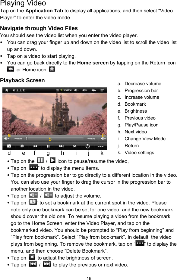  16 Playing Video Tap on the Application Tab to display all applications, and then select “Video Player” to enter the video mode.   Navigate through Video Files You should see the video list when you enter the video player.   y You can drag your finger up and down on the video list to scroll the video list up and down. y Tap on a video to start playing.   y You can go back directly to the Home screen by tapping on the Return icon  or Home icon . Playback Screen     y Tap on the   /    icon to pause/resume the video, y Tap on “ ” to display the menu items. y Tap on the progression bar to go directly to a different location in the video. You can also use your finger to drag the cursor in the progression bar to another location in the video. y Tap on   /    to adjust the volume.   y Tap on “ ” to set a bookmark at the current spot in the video. Please note only one bookmark can be set for one video, and the new bookmark should cover the old one. To resume playing a video from the bookmark, go to the Home Screen, enter the Video Player, and tap on the bookmarked video. You should be prompted to “Play from beginning” and “Play from bookmark”. Select “Play from bookmark”. In default, the video plays from beginning. To remove the bookmark, tap on “ ” to display the menu, and then choose “Delete Bookmark”. y Tap on    to adjust the brightness of screen. y Tap on   /    to play the previous or next video. a  b d    e   f    g    h    i    j    k a. Decrease volume b. Progression bar c. Increase volume d. Bookmark e. Brightness f. Previous video g. Play/Pause icon h. Next video i.  Change View Mode j. Return k. Video settings c