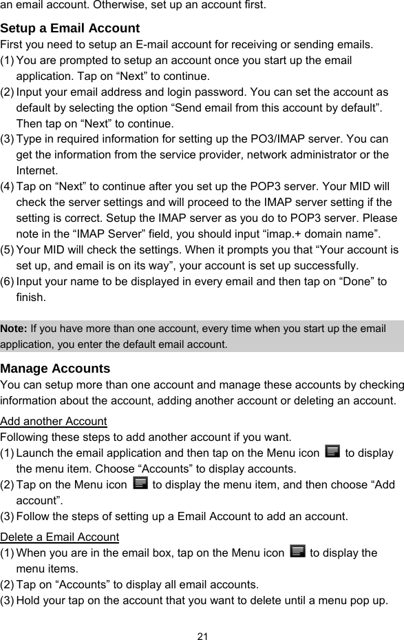  21 an email account. Otherwise, set up an account first.   Setup a Email Account First you need to setup an E-mail account for receiving or sending emails.   (1) You are prompted to setup an account once you start up the email application. Tap on “Next” to continue.   (2) Input your email address and login password. You can set the account as default by selecting the option “Send email from this account by default”. Then tap on “Next” to continue. (3) Type in required information for setting up the PO3/IMAP server. You can get the information from the service provider, network administrator or the Internet.  (4) Tap on “Next” to continue after you set up the POP3 server. Your MID will check the server settings and will proceed to the IMAP server setting if the setting is correct. Setup the IMAP server as you do to POP3 server. Please note in the “IMAP Server” field, you should input “imap.+ domain name”. (5) Your MID will check the settings. When it prompts you that “Your account is set up, and email is on its way”, your account is set up successfully.   (6) Input your name to be displayed in every email and then tap on “Done” to finish.   Note: If you have more than one account, every time when you start up the email application, you enter the default email account. Manage Accounts You can setup more than one account and manage these accounts by checking information about the account, adding another account or deleting an account.   Add another Account Following these steps to add another account if you want.   (1) Launch the email application and then tap on the Menu icon   to display the menu item. Choose “Accounts” to display accounts.   (2) Tap on the Menu icon    to display the menu item, and then choose “Add account”. (3) Follow the steps of setting up a Email Account to add an account. Delete a Email Account (1) When you are in the email box, tap on the Menu icon    to display the menu items.   (2) Tap on “Accounts” to display all email accounts.   (3) Hold your tap on the account that you want to delete until a menu pop up.   