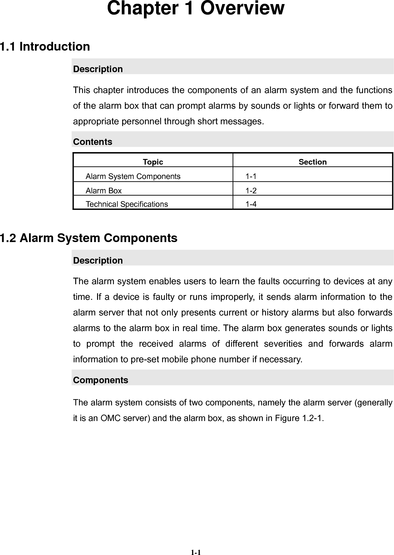   1-1Chapter 1 Overview 1.1 Introduction Description This chapter introduces the components of an alarm system and the functions of the alarm box that can prompt alarms by sounds or lights or forward them to appropriate personnel through short messages. Contents Topic Section Alarm System Components  1-1 Alarm Box    1-2 Technical Specifications  1-4 1.2 Alarm System Components Description The alarm system enables users to learn the faults occurring to devices at any time. If a device is faulty or runs improperly, it sends alarm information to the alarm server that not only presents current or history alarms but also forwards alarms to the alarm box in real time. The alarm box generates sounds or lights to prompt the received alarms of different severities and forwards alarm information to pre-set mobile phone number if necessary. Components The alarm system consists of two components, namely the alarm server (generally it is an OMC server) and the alarm box, as shown in Figure 1.2-1. 