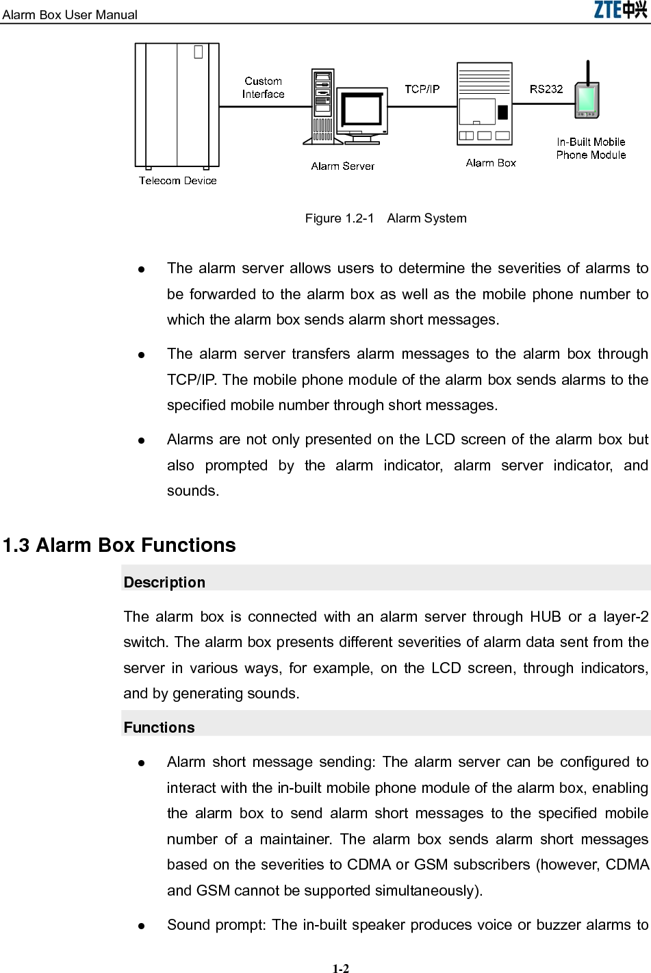 Alarm Box User Manual  1-2TCP/IP告警服务器告警箱内置的手机模块RS232自定义接口告警箱电信设备 Figure 1.2-1    Alarm System  The alarm server allows users to determine the severities of alarms to be forwarded to the alarm box as well as the mobile phone number to which the alarm box sends alarm short messages.  The alarm server transfers alarm messages to the alarm box through TCP/IP. The mobile phone module of the alarm box sends alarms to the specified mobile number through short messages.  Alarms are not only presented on the LCD screen of the alarm box but also prompted by the alarm indicator, alarm server indicator, and sounds. 1.3 Alarm Box Functions Description The alarm box is connected with an alarm server through HUB or a layer-2 switch. The alarm box presents different severities of alarm data sent from the server in various ways, for example, on the LCD screen, through indicators, and by generating sounds. Functions  Alarm short message sending: The alarm server can be configured to interact with the in-built mobile phone module of the alarm box, enabling the alarm box to send alarm short messages to the specified mobile number of a maintainer. The alarm box sends alarm short messages based on the severities to CDMA or GSM subscribers (however, CDMA and GSM cannot be supported simultaneously).  Sound prompt: The in-built speaker produces voice or buzzer alarms to 