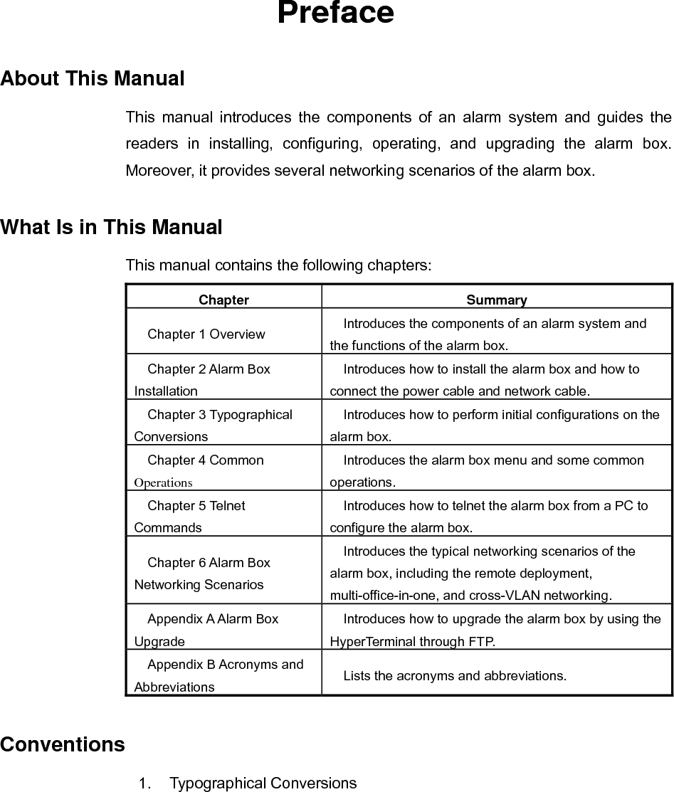   Preface About This Manual This manual introduces the components of an alarm system and guides the readers in installing, configuring, operating, and upgrading the alarm box. Moreover, it provides several networking scenarios of the alarm box. What Is in This Manual This manual contains the following chapters: Chapter Summary Chapter 1 Overview  Introduces the components of an alarm system and the functions of the alarm box. Chapter 2 Alarm Box Installation Introduces how to install the alarm box and how to connect the power cable and network cable. Chapter 3 Typographical Conversions Introduces how to perform initial configurations on the alarm box. Chapter 4 Common Operations Introduces the alarm box menu and some common operations. Chapter 5 Telnet Commands Introduces how to telnet the alarm box from a PC to configure the alarm box. Chapter 6 Alarm Box Networking Scenarios Introduces the typical networking scenarios of the alarm box, including the remote deployment, multi-office-in-one, and cross-VLAN networking. Appendix A Alarm Box Upgrade Introduces how to upgrade the alarm box by using the HyperTerminal through FTP. Appendix B Acronyms and Abbreviations  Lists the acronyms and abbreviations. Conventions 1. Typographical Conversions 