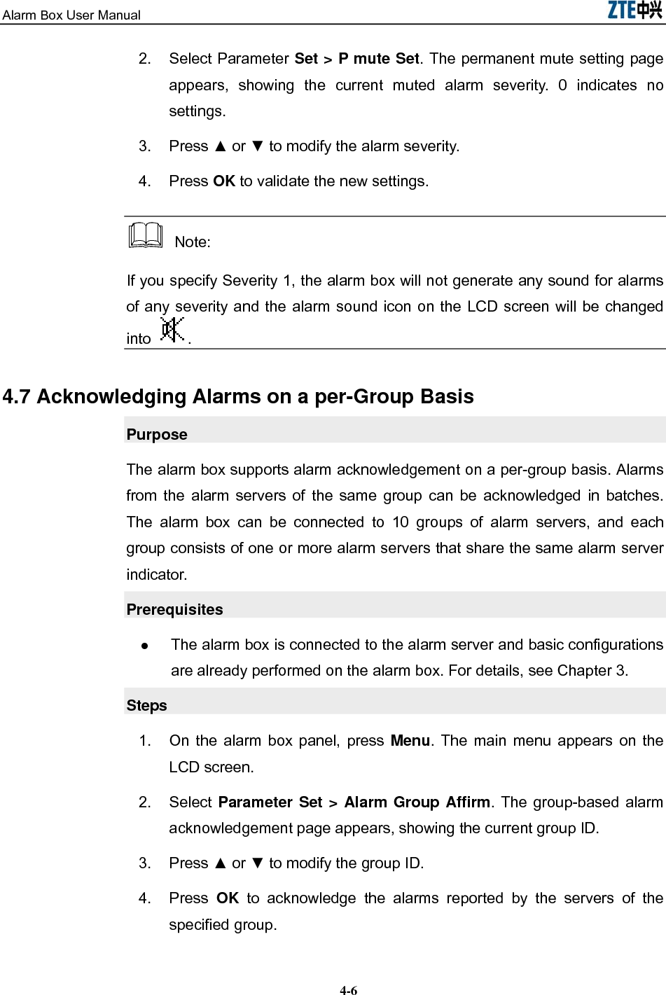 Alarm Box User Manual  4-62. Select Parameter Set &gt; P mute Set. The permanent mute setting page appears, showing the current muted alarm severity. 0 indicates no settings. 3. Press ▲ or ▼ to modify the alarm severity. 4. Press OK to validate the new settings.  Note: If you specify Severity 1, the alarm box will not generate any sound for alarms of any severity and the alarm sound icon on the LCD screen will be changed into  . 4.7 Acknowledging Alarms on a per-Group Basis Purpose The alarm box supports alarm acknowledgement on a per-group basis. Alarms from the alarm servers of the same group can be acknowledged in batches. The alarm box can be connected to 10 groups of alarm servers, and each group consists of one or more alarm servers that share the same alarm server indicator. Prerequisites  The alarm box is connected to the alarm server and basic configurations are already performed on the alarm box. For details, see Chapter 3. Steps 1.  On the alarm box panel, press Menu. The main menu appears on the LCD screen. 2. Select Parameter Set &gt; Alarm Group Affirm. The group-based alarm acknowledgement page appears, showing the current group ID. 3. Press ▲ or ▼ to modify the group ID. 4. Press OK  to acknowledge the alarms reported by the servers of the specified group. 