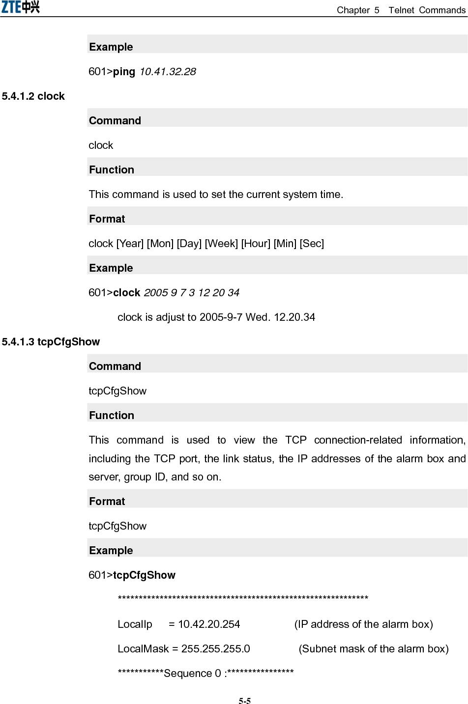 Chapter 5  Telnet Commands  5-5Example 601&gt;ping 10.41.32.28 5.4.1.2 clock Command clock Function This command is used to set the current system time. Format clock [Year] [Mon] [Day] [Week] [Hour] [Min] [Sec] Example 601&gt;clock 2005 9 7 3 12 20 34 clock is adjust to 2005-9-7 Wed. 12.20.34 5.4.1.3 tcpCfgShow Command tcpCfgShow Function This command is used to view the TCP connection-related information, including the TCP port, the link status, the IP addresses of the alarm box and server, group ID, and so on. Format tcpCfgShow Example 601&gt;tcpCfgShow ************************************************************ LocalIp   = 10.42.20.254             (IP address of the alarm box)   LocalMask = 255.255.255.0          (Subnet mask of the alarm box) ***********Sequence 0 :**************** 