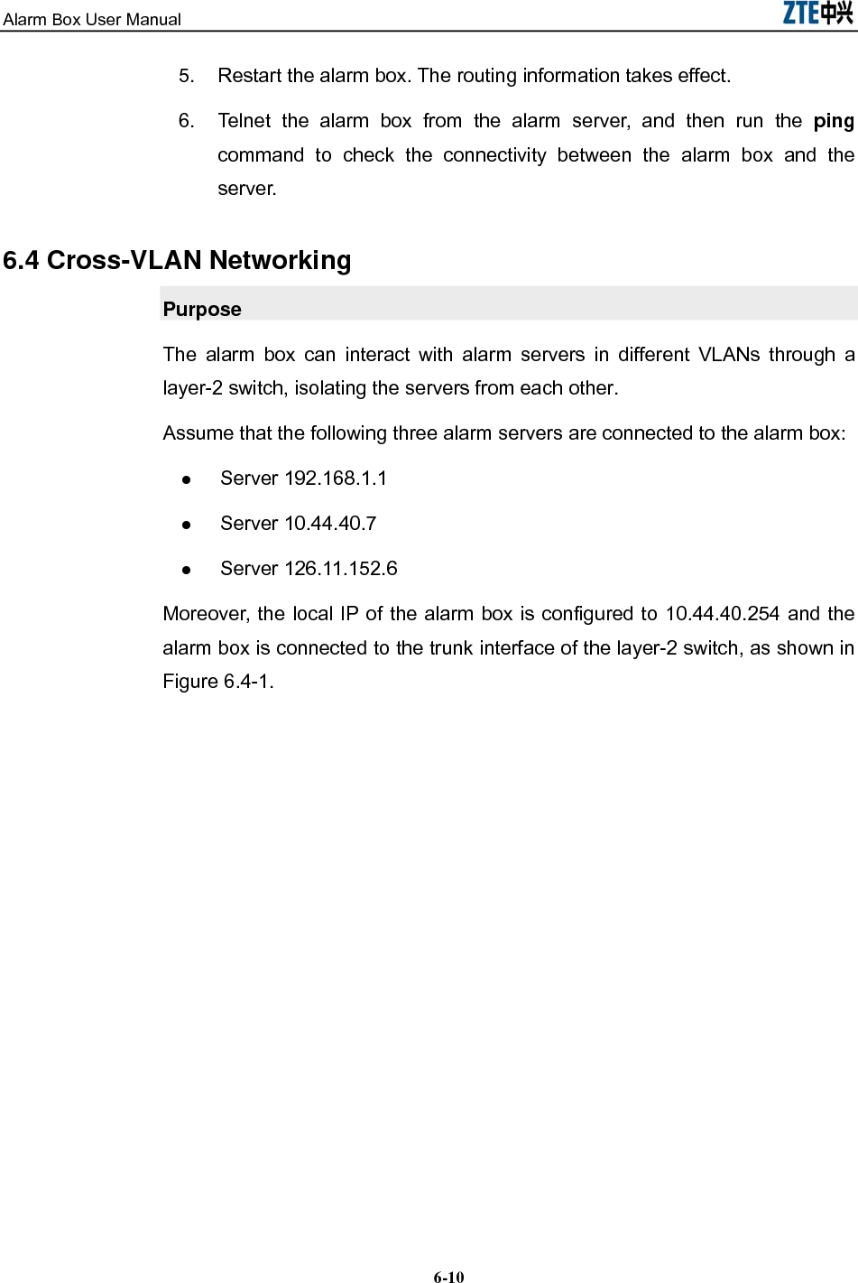 Alarm Box User Manual  6-105.  Restart the alarm box. The routing information takes effect. 6.  Telnet the alarm box from the alarm server, and then run the ping command to check the connectivity between the alarm box and the server. 6.4 Cross-VLAN Networking Purpose The alarm box can interact with alarm servers in different VLANs through a layer-2 switch, isolating the servers from each other. Assume that the following three alarm servers are connected to the alarm box:  Server 192.168.1.1  Server 10.44.40.7  Server 126.11.152.6 Moreover, the local IP of the alarm box is configured to 10.44.40.254 and the alarm box is connected to the trunk interface of the layer-2 switch, as shown in Figure 6.4-1. 