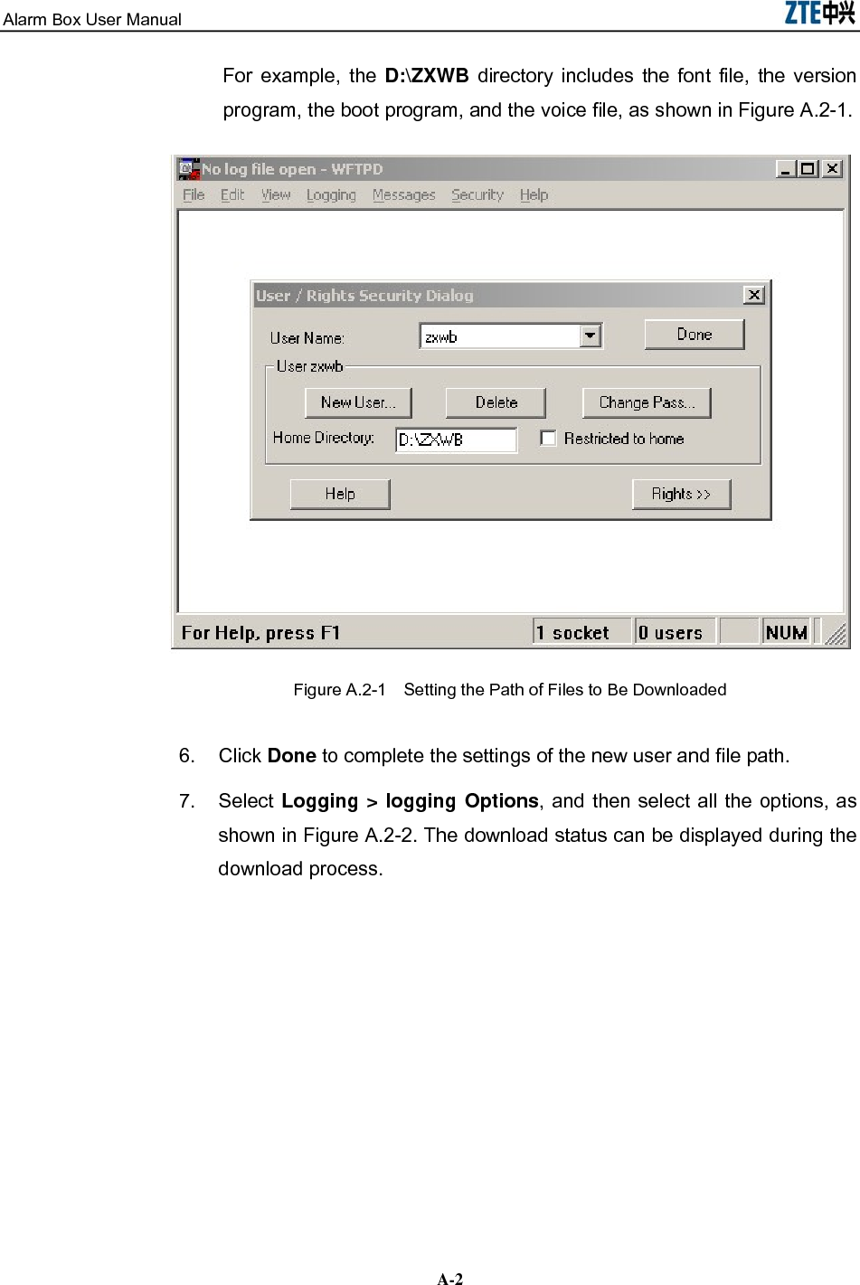 Alarm Box User Manual  A-2For example, the D:\ZXWB directory includes the font file, the version program, the boot program, and the voice file, as shown in Figure A.2-1.  Figure A.2-1    Setting the Path of Files to Be Downloaded 6. Click Done to complete the settings of the new user and file path. 7. Select Logging &gt; logging Options, and then select all the options, as shown in Figure A.2-2. The download status can be displayed during the download process. 