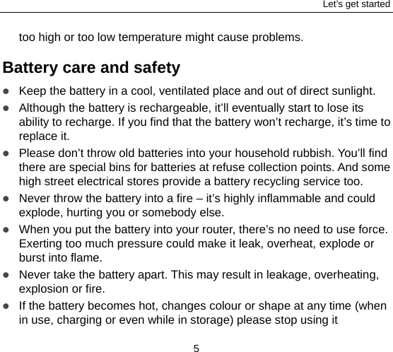 Let’s get started 5 too high or too low temperature might cause problems. Battery care and safety  Keep the battery in a cool, ventilated place and out of direct sunlight.    Although the battery is rechargeable, it’ll eventually start to lose its ability to recharge. If you find that the battery won’t recharge, it’s time to replace it.  Please don’t throw old batteries into your household rubbish. You’ll find there are special bins for batteries at refuse collection points. And some high street electrical stores provide a battery recycling service too.    Never throw the battery into a fire – it’s highly inflammable and could explode, hurting you or somebody else.    When you put the battery into your router, there’s no need to use force. Exerting too much pressure could make it leak, overheat, explode or burst into flame.  Never take the battery apart. This may result in leakage, overheating, explosion or fire.  If the battery becomes hot, changes colour or shape at any time (when in use, charging or even while in storage) please stop using it 